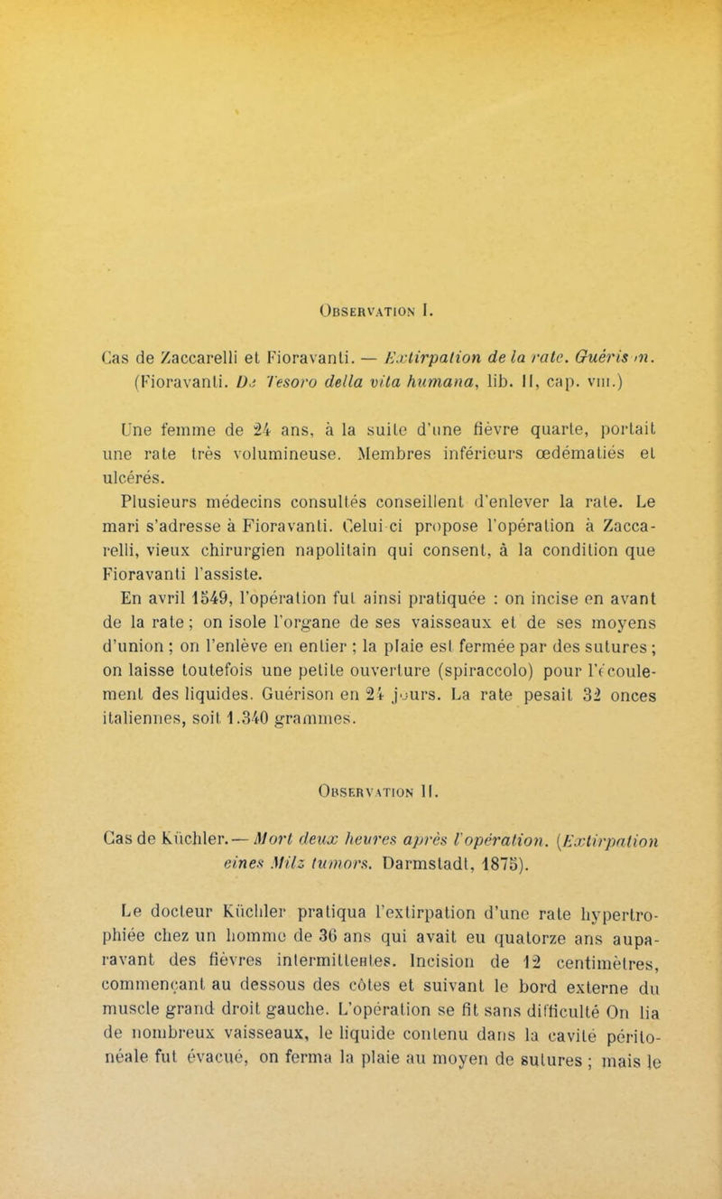 Observation I. Cas de Zaccarelli et Fioravanti. — Extirpation de la rate. Guéris >n. (Fioravanli. D,: Tesoro délia vita humana, lib. Il, cap. vin.) Une femme de 24 ans, à la suite d'une fièvre quarte, portait une rate très volumineuse. Membres inférieurs œdémaliés et ulcérés. Plusieurs médecins consultés conseillent d'enlever la rate. Le mari s'adresse à Fioravanti. Celui-ci propose l'opération à Zacca- relli, vieux chirurgien napolitain qui consent, à la condition que Fioravanti l'assiste. En avril 1549, l'opération fut ainsi pratiquée : on incise en avant de la rate ; on isole l'organe de ses vaisseaux et de ses moyens d'union ; on l'enlève en entier ; la plaie est fermée par des sutures ; on laisse toutefois une petite ouverture (spiraccolo) pour lïcoule- ment des liquides. Guérison en 24 j'jurs. La rate pesait 32 onces italiennes, soit 1.340 grammes. Observation IL Cas de kùchler. — Mort deux heures api-ès l'opération. {Extirpation eines MHz tumors. Darmsladt, 1875). Le docteur Kiichler pratiqua l'extirpation d'une rate hypertro- phiée chez un homme de 36 ans qui avait eu quatorze ans aupa- ravant des fièvres intermittentes. Incision de 12 centimètres, commençant au dessous des côtes et suivant le bord externe du muscle grand droit gauche. L'opération se fit sans difficulté On lia de nombreux vaisseaux, le liquide contenu dans la cavité périlo- néale fut évacué, on ferma la plaie au moyen de sutures ; mais le