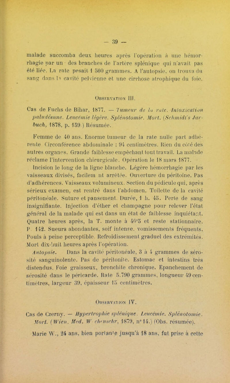malade succomba deux heures après L'opération ;ï une hémor- rhagie par un des branches de l'artère splénique qui n'avait pas été liée. La rate pesaib 4 500 grammes. A l'autopsie, ou trouva du sang dans h cavité pelvienne et une cirrhose atrophique du t'oie. Observation 111. Cas de Fuchs de Bihar, 1877. — Tumeur de ht rate. Intoxication paludéenne. Leucémie légère. Splènotomie. Mort. [Schmidls Jar- buch, 1878, p. 150 ) Résumée. Femme de 40 ans. Enorme tumeur de la rate nulle part adhé- rente Circonférence abdominale : 94 centimètres. Rien du coté des autres organes. Grande faiblesse empêchant tout travail. La malade réclame l'intervention chirurgicale. Opération le 18 mars 1877. Incision le long de la ligne blanche. Légère hémorrhagie par les vaisseaux divisés, facilem nt arrêtée. Ouverture du péritoine. Pas d'adhérences. Vaisseaux volumineux. Section du pédicule qui, après sérieux examen, est rentré dans l'abdomen. Toilette de la cavité péritonéale. Suture et pansement. Durée, 1 h. 45. Perte de sang insignifiante. Injection d'éther et Champagne pour relever l'état général de la malade qui est dans un état de faiblesse inquiétant. Quatre heures après, la T. monte à 40°5 et reste stationnaire. P. 142. Sueurs abondantes, soif intense, vomissements fréquents. Pouls à peine perceptible. Refroidissement graduel des extrémités. Mort dix-huit heures après l'opération. Autopsie. Dans la cavité péritonéale, 3 à 4 grammes de séro- sité sanguinolente. Pas de péritonite. Estomac et intestins très distendus. Foie graisseux, bronchite chronique. Epanchement de sérosité dans le péricarde. Rate 5.790 grammes, longueur 49 cen- timètres, largeur 39. épaisseur lo centimètres. Observation IV. Cas de Czerny. — Hypertrophie splémgue. Leucémie. Splènotomie. Mort. (Wien. Med. W ckfnschr, 1879, n°14.)(Obs. résumée). Marie W., °24 ans. bien porlan'e jusqu'à 18 ans, fut prise à cette