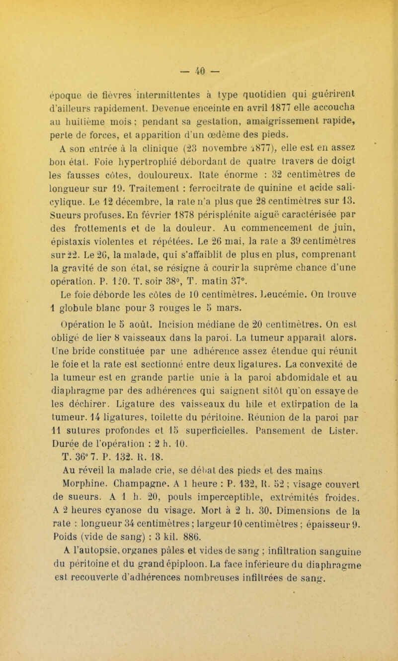 - 10 - époque de fièvres intermittentes à type quotidien qui guérirent d'ailleurs rapidement. Devenue enceinte en avril 1877 elle accoucha au huitième mois: pendant sa gestation, amaigrissement rapide, perte de forces, et apparition d'un œdème des pieds. A son entrée à la clinique (23 novembre i877), elle est en assez bon étal. Foie hypertrophié débordant de quatre travers de doigt les fausses côtes, douloureux. Hate énorme : 32 centimètres de longueur sur 19. Traitement : ferrocitrate de quinine et acide sali- cylique. Le 12 décembre, la rate n'a plus que 28 centimètres sur 13. Sueurs profuses. En février 1878 périsplénite aiguë caractérisée par des frottements et de la douleur. Au commencement de juin, épistaxis violentes et répétées. Le 26 mai, la raLe a 39 centimètres sur 22. Le 20, la malade, qui s'affaiblit de plus en plus, comprenant la gravité de son étal, se résigne à courir la suprême chance d'une opération. P. 1*0. T. soir 38°, T. matin 37°. Le foie déborde les côtes de 10 centimètres. Leucémie. On trouve I globule blanc pour 3 rouges le 5 mars. Opération le 5 août. Incision médiane de 20 centimètres. On est obligé de lier 8 vaisseaux dans la paroi. La tumeur apparaît alors. Une bride constituée par une adhérence assez étendue qui réunit le foie et la rate est sectionné entre deux ligatures. La convexité de la tumeur est en grande partie unie à la paroi abdomidale et au diaphragme par des adhérences qui saignent sitôt qu'on essaye de les déchirer. Ligature des vaisseaux du hile et extirpation de la tumeur. 14 ligatures, toilette du péritoine. Réunion de la paroi par II sutures profondes et 15 superficielles. Pansement de Lister. Durée de l'opération : 2 h. 10. T. 36° 7. P. 132. R. 18. Au réveil la malade crie, se déliât des pieds et des mains. Morphine. Champagne. A 1 heure : P. 132, K. 52 ; visage couvert de sueurs. A l h. 20, pouls imperceptible, extrémités froides. A 2 heures cyanose du visage. Mort à 2 h. 30. Dimensions de la rate : longueur 34 centimètres ; largeur 10 centimètres ; épaisseur 9. Poids (vide de sang) : 3 kil. 88G. A l'autopsie, organes pâles et vides de sang ; infiltration sanguine du péritoine et du grand épiploon. La face inférieure du diaphragme est recouverte d'adhérences nombreuses infiltrées de sang.