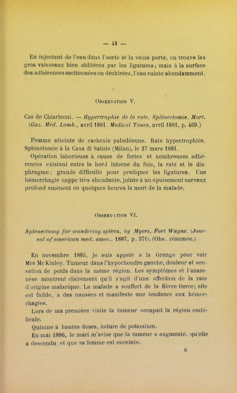 En injectant de l'eau dans l'aorte et la veine porte, on trouve les gros vaisseaux bien oblitérés par les ligatures ; mais à la surface des adhérences sectionnées ou déchirées, l'eau suinte abondamment. - Observation V. Cas de Ghiarleoni. — Hypertrophie de la rate. Splénectomie. Mort. (Gaz. Méd. Lomb., avriH881. Médical Times, avril 1881, p. 469.) Femme atteinte de cachexie paludéenne. Rate hypertrophiée. Splénotomie à la Casa di Salute (Milan), le 27 mars 1881. Opération laborieuse à cause de fortes et nombreuses adhé- rences existant entre le bord interne du foie, la rate et le dia- phragme; grande difficulté pour pratiquer les ligatures. Une hémorrhagie nappe très abondante, jointe à un épuisement nerveux profond amènent en quelques heures la mort de la malade. Observation VI. Splenectoniy for wanderiny spleen, by Myers, Fort Wayne. (Jour- nal of américain med. assoc, 1887, p. 371). (Obs. résumée.) En novembre 1885, je suis appelé à la Grange pour voir Mrs Me Kinley. Tumeur dans l'hypochondre gauche, douleur et sen- sation de poids dans la même région. Les symptômes et l'anam- nèse montrent clairement qu'il s'agit d'une affection de la rate d'origine malarique. La malade a souffert de la fièvre tierce; elle est faible, a des nausées et manifeste une tendance aux hémor- rhagies. Lors de ma première visite la tumeur occupait la région ombi- licale. Quinine à hautes doses, iodure de potassium. En mai 1886, le mari m'avise que la tumeur a augmente, qu'elle a descendu et que sa femme est enceinte.