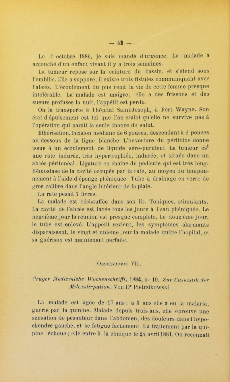 — 4J - Le û octobre 1886, je suis mandé d'urgence. La malade a accouché d'un enfant vivant il y a trois semaines. La tumeur repose sur la ceinture du bassin, et s*étend sous l'ombilic. Elle a suppuré, il existe trois fistules communiquant avec l'abcès. L'écoulement du pus rend la vie de cette femme presque intolérable. La malade est maigre; elle a des frissons et des sueurs profuses la nuit, l'appétit est perdu. On la transporte à l'hôpital Saint-Joseph, à Fort Wayne. Son état d'épuisement est tel que l'on craint qu'elle ne survive pas à l'opération qui parait la seule chance de salut. Ethérisation. Incision médiane de 6 pouces, descendant à 2 pouces au dessous de la ligne blanche. L'ouverture du péritoine donne issue à un écoulement de liquide séro-purulent La tumeur es1 une rate indurée, très hypertrophiée, indurée, et située dans un abcès péritonéal. Ligature en chaine du pédicule qui est très long. Hémostase de la cavité occupée par la rate, au moyen du tampon- nement à l'aide d'éponge phéniquée. Tube à drainage en verre de gros calibre dans l'angle intérieur de la plaie. La rate pesait 7 livres. La malade est réchauffée dans son lit. Toniques, stimulants. La cavité de l'abcès est lavée tous les jours à l'eau phéniquée. Le neuvième jour la réunion est presque complète. Le douzième jour, le tube est enlevé. L'appétit revient, les symptômes alarmants disparaissent, le vingt et unième Jour la malade quitte l'hôpital, et sa guérison est maintenant parfaite. Obskkvamio.n VU. J'rauer Medicini&he Wochenschrifft, 1884, no 19. Zur Ca&uisUk dtr MUexsiirpation. Von I)r Pietrzikowski La malade est âgée de 17 ans; à o ans elle a eu la malaria, guérie par la quinine. Malade depuis trois ans, elle éprouve une sensation de pesanteur dans l'abdomen, des douleurs dans l'hypo- chondre gauche, et se fatigue facilement, Le traitement par la qui- nine échoue ; elle eptre i\ la clinique le 24 avril J881. On reconnaît