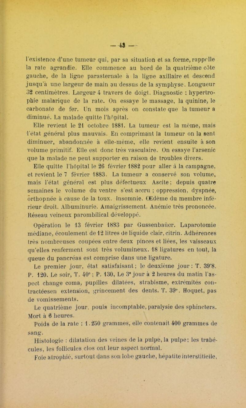 - 45 — l existence d'une tumeur qui, par sa situation et sa forme, rappelle la rate agrandie. Elle commence au bord de la quatrième cote gauche, de la ligne parasternale à la ligne axillaire et descend jusqu'à une largeur de main au dessus de la symphyse. Longueur 32 centimètres. Largeur 4 travers de doigt. Diagnostic : hypertro- phie malarique de la rate. On essaye le massage, la quinine, le carbonate de fer. Un mois après on constate que la tumeur a diminué. La malade quitte l'hôpital. Elle revient le 21 octobre 1881. La tumeur est la même, mais l'état général plus mauvais. En comprimant la tumeur on la sent diminuer, abandonnée à elle-même, elle revient ensuite à son volume primitif. Elle est donc très vasculaire. On essaye l'arsenic que la malade ne peut supporter en raison de troubles divers. Elle quitte l'hôpital le 26 février 1882 pour aller à la campagne, et revient le 7 février 1883. La tumeur a conservé son volume, mais l'état général est plus défectueux Ascite; depuis quatre semaines le volume du ventre s'est accru ; oppression, dyspnée, ôrthopnée à cause de la toux. Insomnie. Œdème du membre infé- rieur droit. Albuminurie. Amaigrissement. Anémie très prononcée. Réseau veineux parombilical développé. Opération le 13 février 1883 par Gussenbaùer. Laparotomie médiane, écoulement de 12 litres de liquide clair, citrin. Adhérences très nombreuses coupées entre deux pinces et liées, les vaisseaux qu'elles renferment sont très volumineux. 18 ligatures en tout, la queue du pancréas est comprise dans une ligature. Le premier jour, état satisfaisant; le deuxième jour: T. 39°8. P. 120. Le soir, T. 40° ; P. 130, Le 3'jour à 2 heures du matin l'as- pect change coma, pupilles dilatées, strabisme, extrémités con- tractéesen extension, grincement des dents. T. 39°. Hoquet, pas de vomissements. Le quatrième jour, pouls incomptable, paralysie des sphincters. Mort à 6 heures. Poids de la rate : 1.250 grammes, elle contenait 400 grammes de sang. Histologie : dilatation des veines de la pulpe, la pulpe; les trabé- cules, les follicules clos ont leur aspect normal. foie atrophié, surtout dans son lobe gauche, hépatite interstitielle,