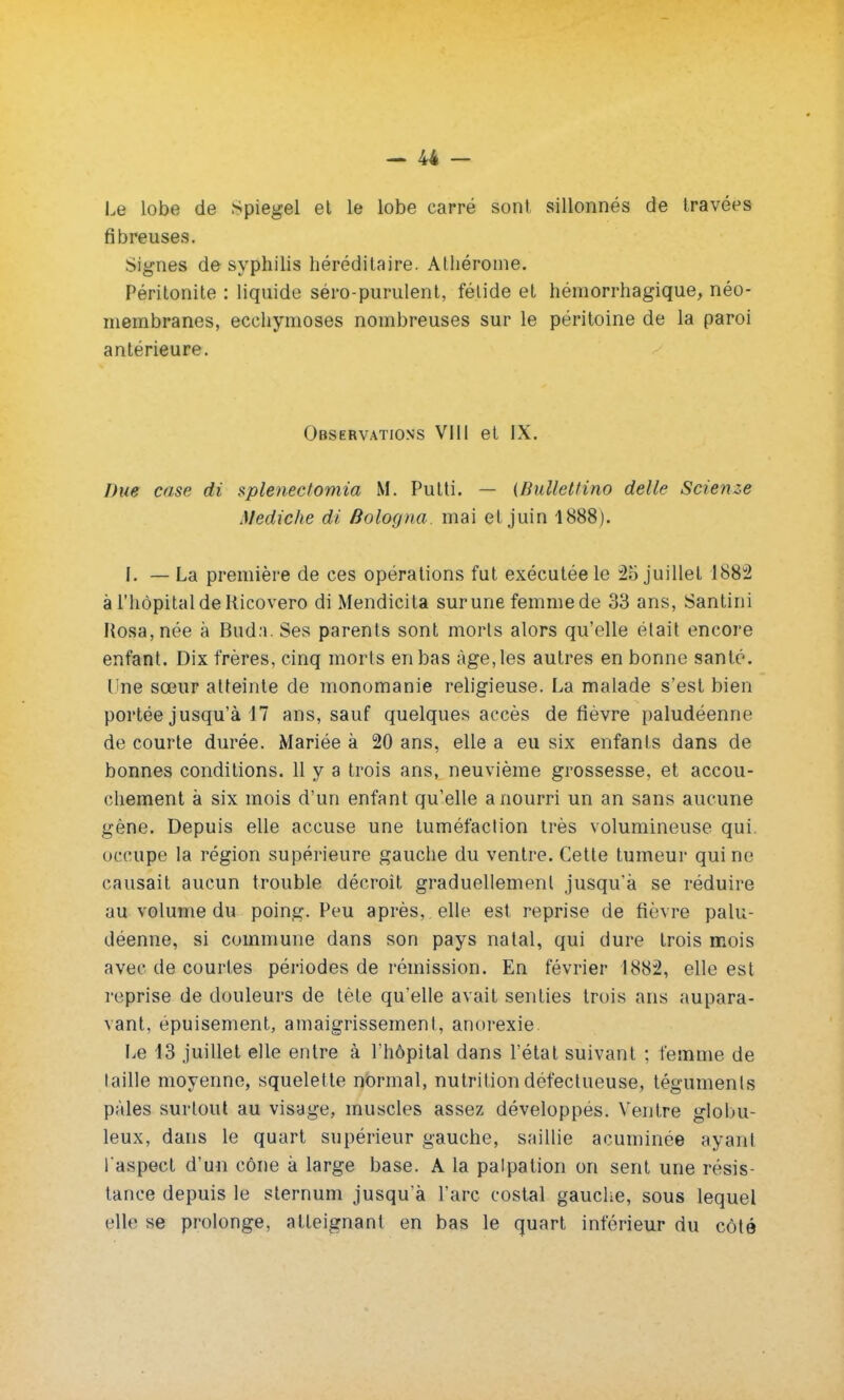 Le lobe de Spiegel et le lobe carré sont sillonnés de travées fibreuses. Signes de syphilis héréditaire. Athérome. Péritonite : liquide séro-purulent, fétide et hémorrhagique, néo- membranes, ecchymoses nombreuses sur le péritoine de la paroi antérieure. Observations VIII et IX. Due case di splenectomia M. Putti. — (Bullettino délie Scienze Mediche di Bologna. mai et juin 1888). I. — La première de ces opérations fut exécutée le 25 juillet 1882 à l'hôpital de Ricovero di Mendicita sur une femmede 33 ans, Santini Kosa,née à Buda. Ses parents sont morts alors qu'elle était encore enfant. Dix frères, cinq morts en bas âge, les autres en bonne santé, line sœur atteinte de monomanie religieuse. La malade s'est bien portée jusqu'à 17 ans, sauf quelques accès de fièvre paludéenne de courte durée. Mariée à 20 ans, elle a eu six enfants dans de bonnes conditions. 11 y a trois ans, neuvième grossesse, et accou- chement à six mois d'un enfant qu'elle a nourri un an sans aucune gène. Depuis elle accuse une tuméfaction très volumineuse qui. occupe la région supérieure gauche du ventre. Cette tumeur qui ne causait aucun trouble décroit graduellement jusqu'à se réduire au volume du poing. Peu après, elle est reprise de fièvre palu- déenne, si commune dans son pays natal, qui dure trois mois avec de courtes périodes de rémission. En février 1882, elle est reprise de douleurs de tète qu'elle avait senties trois ans aupara- vant, épuisement, amaigrissement, anorexie Le 13 juillet elle entre à l'hôpital dans l'état suivant ; femme de taille moyenne, squelette normal, nutrition défectueuse, téguments pâles surtout au visage, muscles assez développés. Ventre globu- leux, dans le quart supérieur gauche, saillie acuminée ayant l aspect d'un cône à large base. A la palpation on sent une résis- tance depuis le sternum jusqu'à l'arc costal gauche, sous lequel elle se prolonge, atteignant en bas le quart inférieur du côté