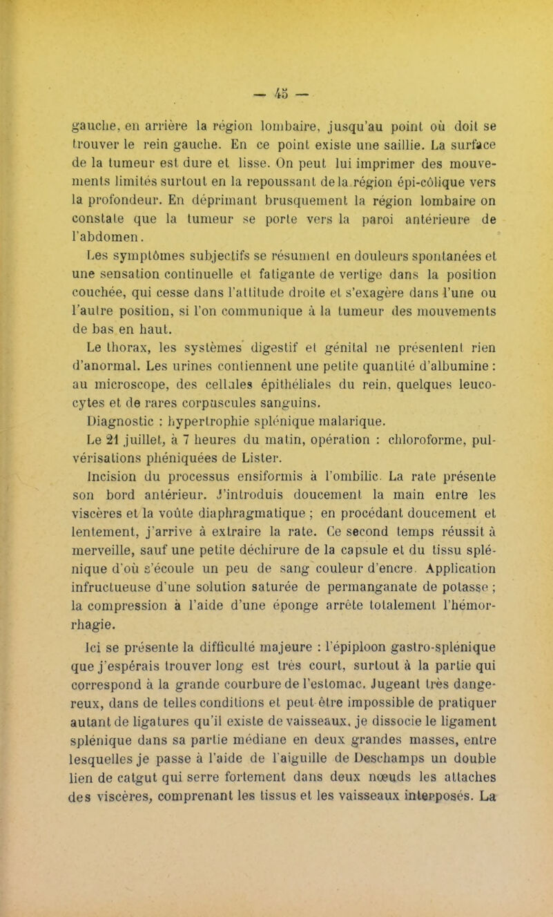 gauche, en arrière la région lombaire, jusqu'au point où doit se trouver le rein gauche. En ce point existe une saillie. La surface de la tumeur est dure et lisse. On peut lui imprimer des mouve- ments limités surtout en la repoussant delà région épi-côlique vers la profondeur. En déprimant brusquement la région lombaire on constate que la tumeur se porte vers la paroi antérieure de l'abdomen. Les symptômes subjectifs se résument en douleurs spontanées et une sensation continuelle et fatigante de vertige dans la position couchée, qui cesse dans l'attitude droite et s'exagère dans l'une ou l'autre position, si l'on communique à la tumeur des mouvements de bas en haut. Le thorax, les systèmes digestif et génital ne présentent rien d'anormal. Les urines contiennent une petite quantité d'albumine : au microscope, des cellules épithéliales du rein, quelques leuco- cytes et de rares corpuscules sanguins. Diagnostic : hypertrophie splénique malarique. Le 21 juillet, à 7 heures du matin, opération : chloroforme, pul- vérisations phéniquées de Lister. Incision du processus ensiformis à l'ombilic. La rate présente son bord antérieur. J'introduis doucement la main entre les viscères et la voûte diaphragmatique ; en procédant doucement et lentement, j'arrive à extraire la rate. Ce second temps réussit à merveille, sauf une petite déchirure de la capsule et du tissu splé- nique d'où s'écoule un peu de sang couleur d'encre. Application infructueuse d'une solution saturée de permanganate de potasse ; la compression à l'aide d'une éponge arrête totalement l'hémor- rhagie. Ici se présente la difficulté majeure : l'épiploon gastro-splénique que j'espérais trouver long est très court, surtout à la partie qui correspond à la grande courbure de l'estomac. Jugeant très dange- reux, dans de telles conditions et peut être impossible de pratiquer autant de ligatures qu'il existe de vaisseaux, je dissocie le ligament splénique dans sa partie médiane en deux grandes masses, entre lesquelles je passe à l'aide de l'aiguille de Deschamps un double lien de catgut qui serre fortement dans deux nœuds les attaches des viscères, comprenant les tissus et les vaisseaux interposés. La
