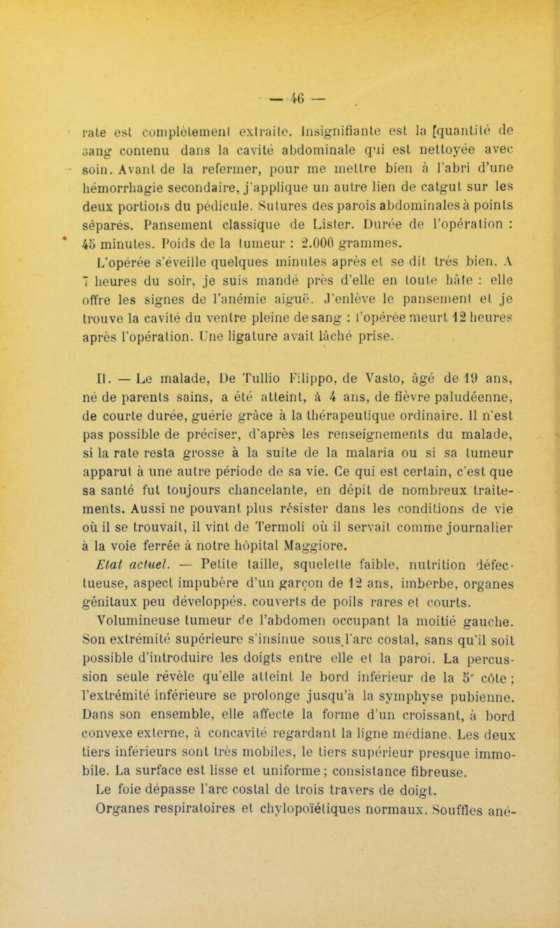 rate est complètement extraite. Insignifiante est ta [quantité de sang contenu dans la cavité abdominale qui est nettoyée avec soin. Avant de la refermer, pour me mettre bien à l'abri d'une hémorrhagie secondaire, j'applique un autre lien de catgut sur les deux portions du pédicule. Sutures des parois abdominales à points séparés. Pansement classique de Lister. Durée de l'opération : 45 minutes. Poids de la tumeur : 2.000 grammes. L'opérée s'éveille quelques minutes après et se dit très bien. A 7 heures du soir, je suis mandé près d'elle en toute hâte : elle offre les signes de l'anémie aiguë. J'enlève le pansement et je trouve la cavité du ventre pleine de sang : l'opérée meurt 12 heures après l'opération. Une ligature avait lâché prise. II. — Le malade, De Tullio Filippo, de Vasto, âgé de 19 ans, né de parents sains, a été atteint, à 4 ans, de fièvre paludéenne, de courte durée, guérie grâce à la thérapeutique ordinaire. 11 n'est pas possible de préciser, d'après les renseignements du malade, si la rate resta grosse à la suite de la malaria ou si sa tumeur apparut à une autre période de sa vie. Ce qui est certain, c'est que sa santé fut toujours chancelante, en dépit de nombreux traite- ments. Aussi ne pouvant plus résister dans les conditions de vie où il se trouvait, il vint de Termoli où il servait comme journalier à la voie ferrée à notre hôpital Maggiore. Etat actuel. — Petite taille, squelette faible, nutrition défec- tueuse, aspect impubère d'un garçon de 12 ans, imberbe, organes génitaux peu développés, couverts de poils rares et courts. Volumineuse tumeur de l'abdomen occupant la moitié gauche. Son extrémité supérieure s'insinue sousj'arc costal, sans qu'il soit possible d'introduire les doigts entre elle et la paroi. La percus- sion seule révèle qu'elle atteint le bord inférieur de la 5 côte ; l'extrémité inférieure se prolonge jusqu'à la symphyse pubienne. Dans son ensemble, elle affecte la forme d'un croissant, à bord convexe externe, â concavité regardant la ligne médiane. Les deux tiers inférieurs sont très mobiles, le tiers supérieur presque immo- bile. La surface est lisse et uniforme ; consistance fibreuse. Le foie dépasse l'arc costal de trois travers de doigt. Organes respiratoires et chylopoïétiques normaux. Souffles ané-