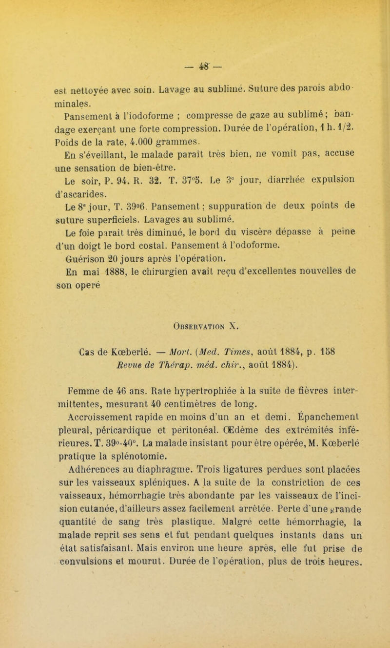 est nettoyée avec soin. Lavage au sublimé. Suture des parois abdo minales. Pansement à l'iodoforme ; compresse de gaze au sublimé ; ban- dage exerçant une forte compression. Durée de l'opération, 1 h. 1/2. Poids de la rate, 4.000 grammes. En s'éveillant, le malade parait très bien, ne vomit pas, accuse une sensation de bien-être. Le soir, P. 94. R. 32. T. 37°5. Le 3e jour, diarrhée expulsion d'ascarides. Le 8e jour, T. 39°6. Pansement; suppuration de deux points de suture superficiels. Lavages au sublimé. Le foie parait très diminué, le bord du viscère dépasse à peine d'un doigt le bord costal. Pansement à l'odoforme. Guérison 20 jours après l'opération. En mai 1888, le chirurgien avait reçu d'excellentes nouvelles de son opéré Observation X. Cas de Kœberlé. — Mort. (Med. Times, août 1884, p. 158 Revue de Thérap. méd. chù\, août 1884). Femme de 46 ans. Rate hypertrophiée à la suite de fièvres inter- mittentes, mesurant 40 centimètres de long. Accroissement rapide en moins d'un an et demi. Épanchemont pleural, péricardique et peritonéal. Œdème des extrémités infé- rieures. T. 39°-40°. La malade insistant pour être opérée, M. Kœberlé pratique la splénotomie. Adhérences au diaphragme. Trois ligatures perdues sont placées sur les vaisseaux spléniques. A la suite de la constriction de ces vaisseaux, hémorrhagie très abondante par les vaisseaux de l'inci- sion cutanée, d'ailleurs assez facilement arrêtée. Perte d'une grande quantité de sang très plastique. Malgré cette hémorrhagie, la malade reprit ses sens et fut pendant quelques instants dans un état satisfaisant. Mais environ une heure après, elle fut prise de convulsions et mourut. Durée de l'opération, plus de trois heures.