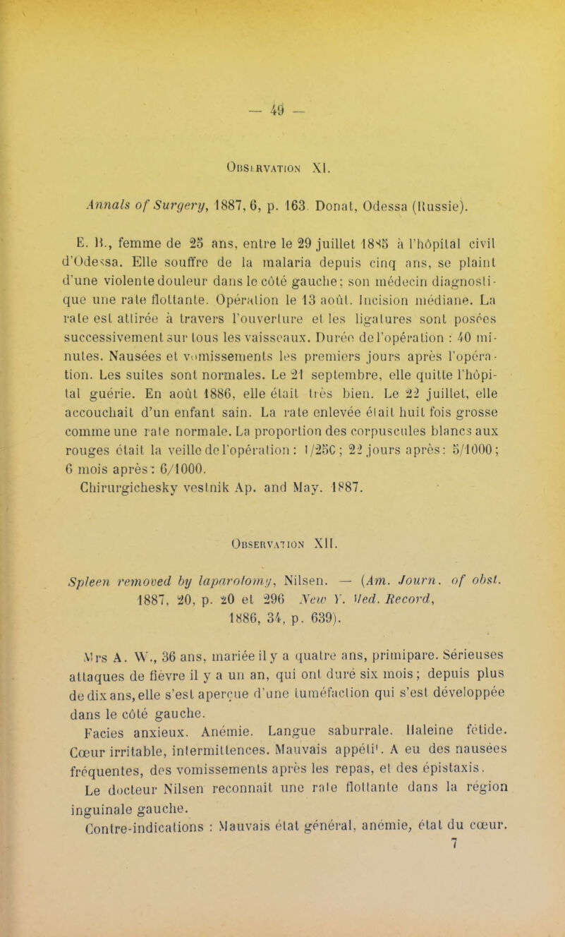 OliSl RVATtON XI. Annals of Surgery, 1887,6, p. 163. Donat, Odessa (Russie). E. H., femme de 2o ans, entre le 29 juillet 18^5 à l'hôpital civil d'Odessa. Elle souffre de la malaria depuis cinq ans, se plaint d'une violente douleur dans le côté gauche; son médecin diagnosti- que une rate flottante. Opération le 13 août. Incision médiane. La rate est attirée à travers l'ouverture el les ligatures sont posées successivement sur tous les vaisseaux. Durée de l'opération : 40 mi- nutes. Nausées et vomissements les premiers jours après l'opéra- tion. Les suites sont normales. Le 21 septembre, elle quitte l'hôpi- tal guérie. En août 1886, elle était très bien. Le 22 juillet, elle accouchait d'un enfant sain. La rate enlevée était huit fois grosse comme une raie normale. La proportion des corpuscules blancs aux rouges était la veille de l'opération : I/25C; 22 jours après: 5/1000; 6 mois après : 6/1000. Chirurgichesky veslnik Ap. and May. 1887. Observation XII. Spleen remoued by laparofomy, Nilsen. - (Am. Journ. of obst. 1887, 20, p. 20 et 296 New Y. Med. Record, 1886, 34, p. 639). Mrs A. \\ '., 36 ans, mariée il y a quatre ans, primipare. Sérieuses attaques de fièvre il y a un an, qui ont duré six mois; depuis plus dedixans,elle s'est aperçue d'une tuméfaction qui s'est développée dans le côté gauche. Faciès anxieux. Anémie. Langue saburrale. Haleine fétide. Cœur irritable, intermittences. Mauvais appéti1. A eu des nausées fréquentes, des vomissements après les repas, el des épistaxis. Le docteur Nilsen reconnaît une raie flottante dans la région inguinale gauche. Contre-indications : Mauvais «Hat général, anémie, état du cœur.