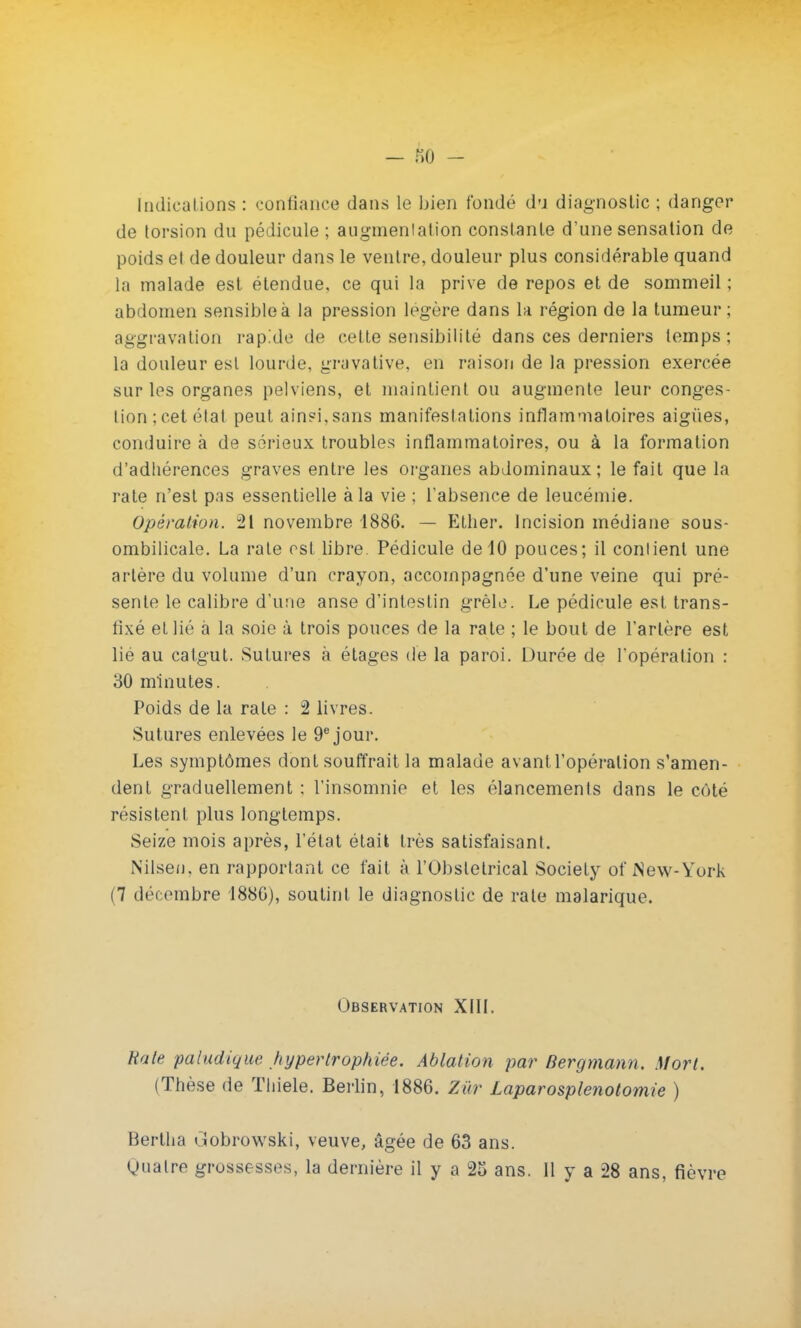 Indications : confiance dans le bien fondé du diagnostic ; danger de torsion du pédicule ; augmentation constante d'une sensation de poids et de douleur dans le ventre, douleur plus considérable quand la malade est étendue, ce qui la prive de repos et de sommeil ; abdomen sensible à la pression légère dans la région de la tumeur; aggravation rapide de cette sensibilité dans ces derniers temps; la douleur est lourde, gravative, en raison de la pression exercée sur les organes pelviens, et maintient ou augmente leur conges- tion; cet état peut ainsi,sans manifestations inflammatoires aiguës, conduire à de sérieux troubles inflammatoires, ou à la formation d'adhérences graves entre les organes abdominaux; le fait que la rate n'est pas essentielle à la vie ; l'absence de leucémie. Opération. 21 novembre 1886. — Ether. Incision médiane sous- ombilicale. La rate est libre. Pédicule de 10 pouces; il conlienl une artère du volume d'un crayon, accompagnée d'une veine qui pré- sente le calibre d'une anse d'intestin grêle. Le pédicule est trans- fixé et lié à la soie à trois pouces de la rate ; le bout de l'artère est lié au catgut. Sutures à étages de la paroi. Durée de l'opération : 30 minutes. Poids de la rate : 2 livres. Sutures enlevées le 9e jour. Les symptômes dont souffrait la malade avant l'opération s'amen- dent graduellement : l'insomnie et les élancements dans le côté résistent plus longtemps. Seize mois après, l'état était très satisfaisant. Nilseu, en rapportant ce fait à l'Obstétrical Society of New-York (7 décembre 188G), soutint le diagnostic de rate malarique. Observation XIII. Rate paludique hypertrophiée. Ablation par Bergmann. Mort. (Thèse de Thiele. Berlin, 1886. Zùr Laparosplenotomie ) Bertha i.îobrowski, veuve, âgée de 63 ans. gualre grossesses, la dernière il y a 25 ans. Il y a 28 ans, fièvre