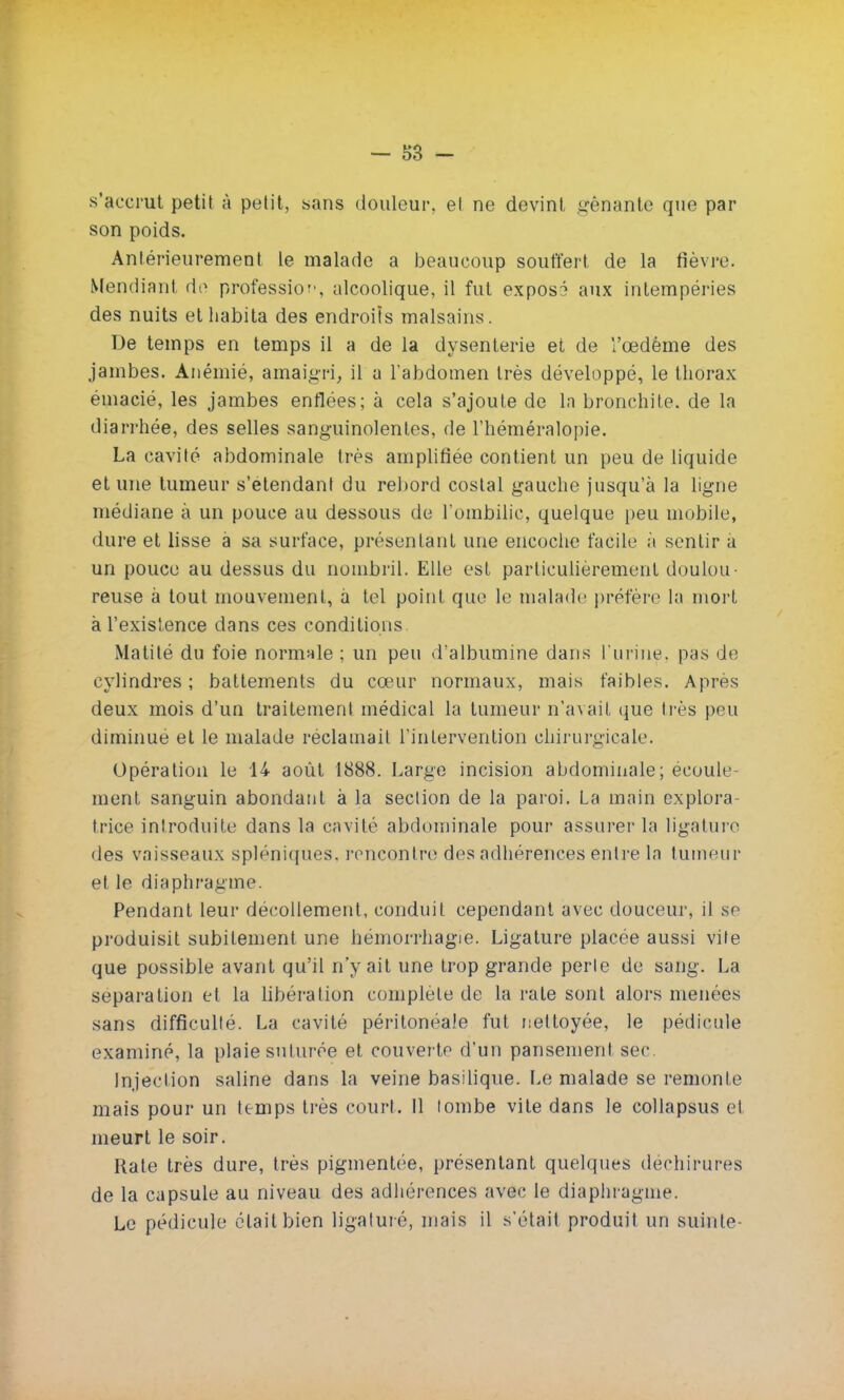 s'accrut petit à petit, «ans douleur, et ne devint gênante que par son poids. Antérieurement le malade a beaucoup souffert de la fièvre. Mendiant do profession, alcoolique, il fut exposé aux intempéries des nuits et habita des endroits malsains. De temps en temps il a de la dysenterie et de l'œdème des jambes. Anémié, amaigri, il u l'abdomen très développé, le thorax émacié, les jambes enflées; à cela s'ajoute de la bronchite, de la diarrhée, des selles sanguinolentes, de l'héméralopie. La cavité abdominale très amplifiée contient un peu de liquide et une tumeur s'etendant du rebord costal gauche jusqu'à la ligne médiane à un pouce au dessous de l'ombilic, quelque peu mobile, dure et lisse à sa surface, présentant une encoche facile à sentir a un pouce au dessus du nombril. Elle est particulièrement doulou- reuse à tout mouvement, à tel point que le malade préfère la mort à l'existence dans ces conditions Matité du foie normale ; un peu d'albumine dans l'urine, pas de cylindres ; battements du cœur normaux, mais faibles. Après deux mois d'un traitement médical la tumeur n'avait que très peu diminué et le malade réclamait l'intervention chirurgicale. Opération le 14 août 1888. Large incision abdominale; écoule- ment sanguin abondant à la section de la paroi. La main explora- trice introduite dans la cavité abdominale pour assurer la ligature des vaisseaux spléniques, rencontre des adhérences entre la tumeur et le diaphragme. Pendant leur décollement, conduit cependant avec douceur, il se produisit subitement une hémorrhagie. Ligature placée aussi vite que possible avant qu'il n'y ait une trop grande perle de sang. La séparation et la libération complète de la rate sont alors menées sans difficulté. La cavité péritonéale fut nettoyée, le pédicule examiné, la plaie suturée et couverte d'un pansement sec Injection saline dans la veine basilique. Le malade se remonte mais pour un temps très court. Il tombe vite dans le collapsus et meurt le soir. Rate très dure, très pigmentée, présentant quelques déchirures de la capsule au niveau des adhérences avec le diaphragme. Le pédicule était bien ligaturé, mais il s'était produit un suinte-