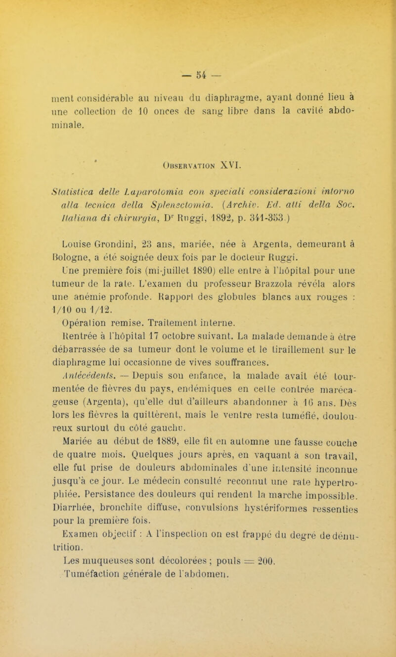 nient considérable au niveau du diaphragme, ayant donné lieu à une collection de 10 onces de sang libre dans la cavité abdo- minale. Observation XVI. Statistica délie Laparotomia cou speciali considerazioni intorno alla tecnica délia Splensctomia. (Arc/tir. Ed. afti délia Soc. ftaliana di chirurgia, D' Rnggi, 1892, p. 341-353 ) Louise Grondini, 23 ans, mariée, née à Argenta, demeurant à Uologne, a été soignée deux fois par le docteur Kuggi. Une première fois (mi-juillet 1890) elle entre à l'hôpital pour une tumeur de la rate. L'examen du professeur Brazzola révéla alors une anémie profonde. Kapporl des globules blancs aux rouges : 1/10 ou 1/12. Opéralion remise. Traitement interne. Rentrée à l'hôpital 17 octobre suivant. La malade demande à être débarrassée de sa tumeur dont le volume et le tiraillement sur le diaphragme lui occasionne de vives souffrances. Antécédents. — Depuis son enfance, la malade avait été tour- mentée de fièvres du pays, endémiques en celle contrée maréca- geuse (Argenta), qu'elle dut d'ailleurs abandonner à 1(3 ans. Dès lors les fièvres la quittèrent, mais le ventre resta tuméfié, doulou reux surtout du côté gauchu. Mariée au début de 1889, elle fit en automne une fausse couche de quatre mois. Quelques jours après, en vaquant a son travail, elle fut prise de douleurs abdominales d'une intensité inconnue jusqu'à ce jour. Le médecin consulté reconnut une rate hypertro- phiée. Persistance des douleurs qui rendenl la marche impossible. Diarrhée, bronchite diffuse, convulsions hysiériformes ressenties pour la première fois. Examen objectif : A l'inspection on est frappé du degré de dénu- trition. Les muqueuses sont décolorées ; pouls = 200. Tuméfaction générale de l'abdomen.