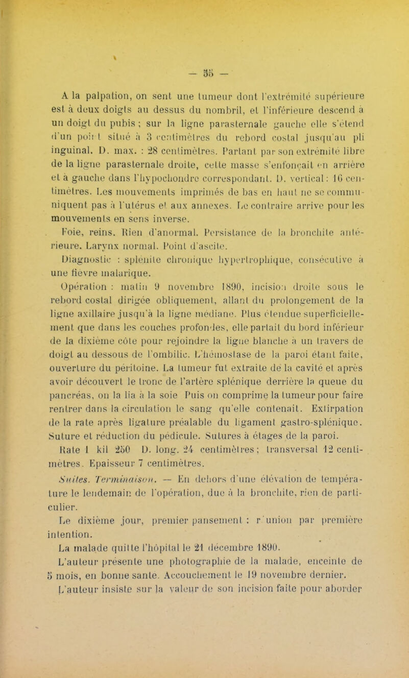 A la palpation, on sent une tumeur dont l'extrémité supérieure est à deux doigts au dessus du nombril, et l'inférieure descend à un doigt du pubis ; sur la ligne parasternale gauche elle s'étend d'un poh t situé à 3 centimètres du rebord costal jusqu'au pli inguinal. D. max. : 28 centimètres. Partant par son extrémité libre de la ligne parasternale droite, celle niasse s'enfonçait en arrière et à gauche dans l'hypochondrc correspondant. D. vertical : 16 cen- timètres. Les mouvements imprimés de bas en haut ne se commu- niquent pas à l'utérus et aux annexes. Le contraire arrive pour les mouvements en sens inverse. Foie, reins. l{ien d'anormal. Persistance de l;i bronchite anté- rieure. Larynx normal, l'oint d'ascite. Diagnostic : spienite chronique hyptrtrophique, consécutive ;i une fièvre malarique. Opération : malin 9 novembre 1890, incision droite sous le rebord costal dirigée obliquement, allant du prolongement de la ligne axillaire jusqu'à la ligne médiane. Plus étendue superficielle- ment que dans les couches profondes, elle partait du bord inférieur de la dixième côte pour rejoindre la ligue blanche a un travers de doigt au dessous de l'ombilic. L'hémostase de la paroi étant faite, ouverture du péritoine. La tumeur fut extraite de la cavité et après avoir découvert le tronc de l'artère splénique derrière la queue du pancréas, on la lia à la soie Puis on comprime la tumeur pour faire rentrer dans la circulation le sang qu'elle contenait. Extirpation de la rate après Ligature préalable du ligament gastro-splénique. Suture et réduction du pédicule. Sutures à étages de la paroi. Rate 1 kil 2b0 D. long. 24 centimètres; transversal 12 centi- mètres. Epaisseur 7 centimètres. Suites. Terminaison. — En dehors d'une élévation de tempéra- ture le lendemain de l'opération, due à la bronchite, rien de parti- culier. Le dixième jour, premier pansement : r.'union par première intention. La malade quitte l'hôpital le 21 décembre 1890. L'auteur présente une photographie de la malade, enceinte de 5 mois, en bonne santé. Accouchement le 19 novembre dernier. L'auteur insiste sur la valeur de son incision faite pour aborder