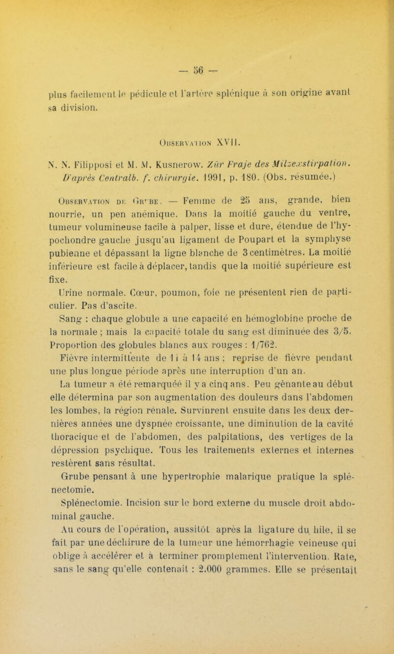plus facilement le pédicule et l'artère splônique à son origine avanl sa division. Observation XVII. N. N. Filipposi et M. M. Kusnerow. lût Fraje des Milzexstirpûtion. D'après Contralb. f\ chirurgie. 1091, p. 180. (Obs. résumée.) Obskrvation dk iÏr*be. — Femme de 25 ans, grande, bien nourrie, un pen anémique. Dans la moitié gauche du ventre, tumeur volumineuse facile à palper, lisse et dure, étendue de l'hy- pocliondre gauche jusqu'au ligament de Poupart et la symphyse pubienne et dépassant la ligne blanche de 3 centimètres. La moitié inférieure est facile à déplacer, tandis que la moitié supérieure est fixe. Urine normale. Cœur, poumon, foie ne présentent rien de parti- culier. Pas d'ascite. Sang : chaque globule a une capacité en hémoglobine proche de la normale ; mais la capacité totale du sang esl diminuée des 3/5. Proportion des globules blancs aux rouges : 1/762. Fièvre intermittente de lia 14 ans; reprise de fièvre pendant une plus longue pér iode après une interruption d'un an. La tumeur n été remarquée il y a cinq ans. Peu gênante au début elle détermina par son augmentation des douleurs dans l'abdomen les lombes, la région rénale. Survinrent ensuite dans les deux der- nières années une dyspnée croissante, une diminution de la cavité thoracique et de l'abdomen, des palpitations, des vertiges de la dépression psychique. Tous les traitements externes et internes restèrent sans résultat. Grube pensant à une hypertrophie malarique pratique la splé- nectomie. Spléneclomie. Incision sur le bord externe du muscle droit abdo- minal gauche. Au cours de l'opération, aussitôt après la ligature du hile, il se fait par une déchirure de la tumeur une hémorrhagie veineuse qui oblige à accélérer et à terminer promptemenl l'intervention. Rate, sans le sang qu'elle contenait : 2.000 grammes. Elle se présentai!