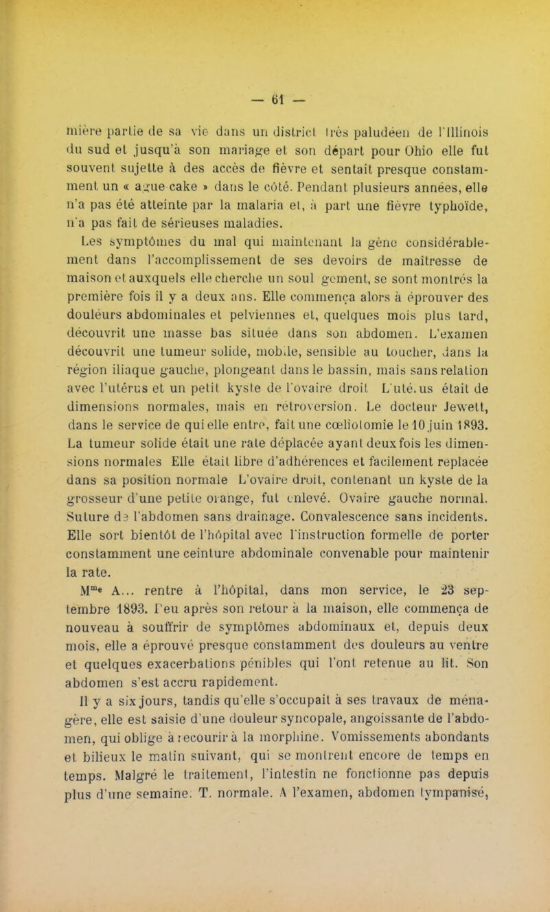 — t)t — tnière partie de sa vie dans un district 1res paludéen de l'Illinois du sud et jusqu'à son mariage et son départ pour Ohio elle fut souvent sujette h des accès de fièvre et sentait presque constam- ment un « a.sue cake » dans le côté. Pendant plusieurs années, elle n'a pas été atteinte par la malaria et, à part une fièvre typhoïde, n'a pas fait de sérieuses maladies. Les symptômes du mal qui maintenant la gène considérable- ment dans l'accomplissement de ses devoirs de maîtresse de maison et auxquels elle cherche un soul gement.se sont montres la première fois il y a deux ans. Elle commença alors à éprouver des douléurs abdominales et pelviennes et, quelques mois plus tard, découvrit une masse bas située dans son abdomen. L'examen découvrit une tumeur solide, mobile, sensible au toucher, dans la région iliaque gauche, plongeant dans le bassin, mais sans relation avec l'utérus et un petit kyste de l'ovaire droit L'uté.us était de dimensions normales, mais en rétroversion. Le docteur Jewett, dans le service de qui elle entre, fait une cœliotomie le 10 juin 1893. La tumeur solide était une rate déplacée ayant deux fois les dimen- sions normales Elle était libre d'adhérences et facilement replacée dans sa position normale L'ovaire droit, contenant un kyste de la grosseur d'une petite orange, fut enlevé. Ovaire gauche normal. Suture da l'abdomen sans drainage. Convalescence sans incidents. Elle sort bientôt de l'hôpital avec l'instruction formelle de porter constamment une ceinture abdominale convenable pour maintenir la rate. Mme A... rentre à l'hôpital, dans mon service, le 23 sep- tembre 1893. l'eu après son retour à la maison, elle commença de nouveau à souffrir de symptômes abdominaux et, depuis deux mois, elle a éprouvé presque constamment des douleurs au ventre et quelques exacerbalions pénibles qui l'ont retenue au lit. Son abdomen s'est accru rapidement. Il y a six jours, tandis qu'elle s'occupait à ses travaux de ména- gère, elle est saisie d'une douleur syncopale, angoissante de l'abdo- men, qui oblige à recourir à la morphine. Vomissements abondants et bilieux le malin suivant, qui se montrent encore de temps en temps. Malgré le traitement, l'intestin ne fonctionne pas depuis plus d'une semaine. T. normale. A l'examen, abdomen lympanisé,