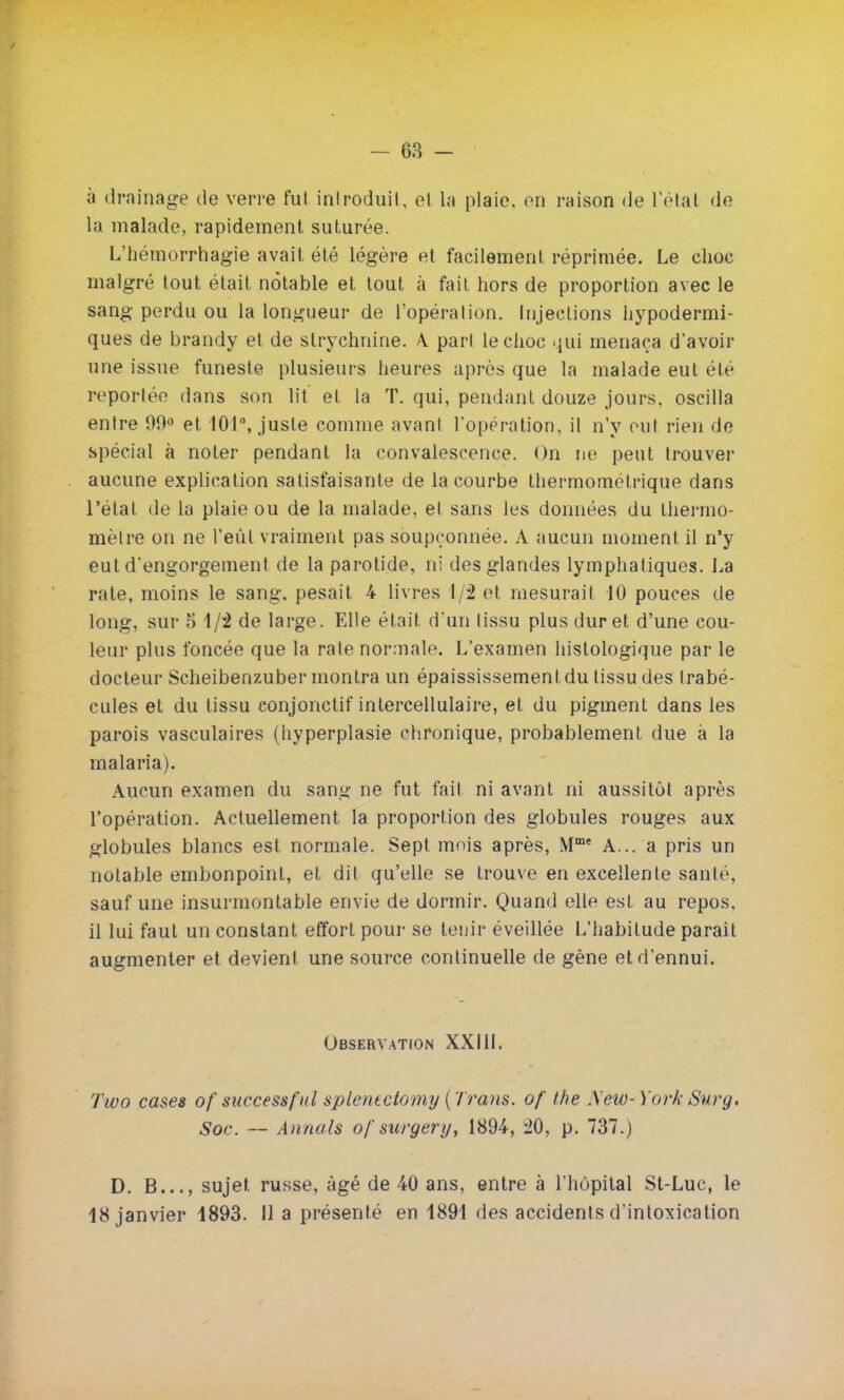 à drainage de verre fut introduit, et la plaie, on raison de l'étal de la malade, rapidement suturée. L'hémorrhagie avait été légère et facilement réprimée. Le choc malgré tout était notable et tout à fait hors de proportion avec le sang perdu ou la longueur de l'opération. Injections hypodermi- ques de brandy et de strychnine. A. pari le choc qui menaça d'avoir une issue funeste plusieurs heures après que la malade eut été reportée dans son lit et la T. qui, pendant douze jours, oscilla entre 99° et 101, juste comme avant l'opération, il n'y oui rien de spécial à noter pendant la convalescence. On ne peut trouver aucune explication satisfaisante de la courbe thermométrique dans l'état de la plaie ou de la malade, el sans les données du thermo- mètre on ne l'eût vraiment pas soupçonnée. A aucun moment il n'y eut d'engorgement de la parotide, ni des glandes lymphatiques. La rate, moins le sang, pesait 4 livres 1/2 et mesurait 10 pouces de long, sur 5 1/2 de large. Elle était d'un lissu plus dur et d'une cou- leur plus foncée que la rate normale. L'examen histologique par le docteur Scheibenzuber montra un épaississementdu lissu des trabé- cules et du tissu conjonctif intercellulaire, et du pigment dans les parois vasculaires (hyperplasie chronique, probablement due à la malaria). Aucun examen du sang ne fut fait ni avant ni aussitôt après l'opération. Actuellement la proportion des globules rouges aux globules blancs est normale. Sept mois après, Mme A... a pris un notable embonpoint, et dit qu'elle se trouve en excellente santé, sauf une insurmontable envie de dormir. Quand elle est au repos, il lui faut un constant effort pour se tenir éveillée L'habitude paraît augmenter et devient une source continuelle de gène et d'ennui. Observation XXI1L Two cases of successful splentctomy {Trans. of the Aew-York Surg. Soc. — Annals ofsurgery, 1894, 20, p. 737.) D. B..., sujet russe, âgé de 40 ans, entre à l'hôpital St-Luc, le 18 janvier 1893. Il a présenté en 1891 des accidents d'intoxication