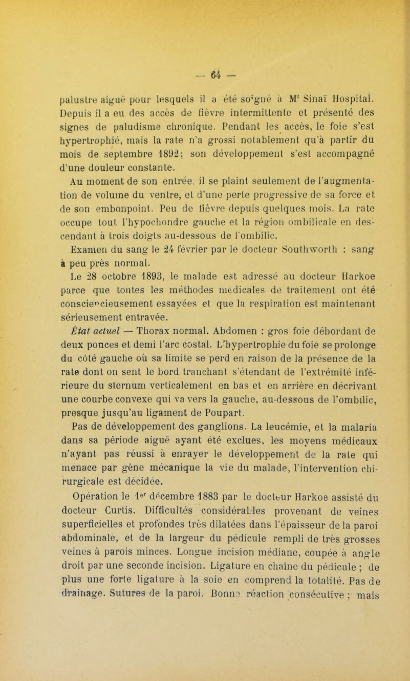 Depuis il a eu des accès de fièvre intermittente et présenté des signes de paludisme chronique. Pendant les accès, le foie s'est hypertrophié, mais la rate n'a grossi notablement qu'à partir du mois de septembre 1892; son développement s'est accompagné d'une douleur constante. Au moment de son entrée, il se plaint seulement de l'augmenta- tion de volume du ventre, et d'une perle progressive de sa force et de son embonpoint. Peu de fièvre depuis quelques mois. La rate occupe tout l'hypochondre gauche et la région ombilicale en des- cendant à trois doigts au-dessous de l'ombilic. Examen du sang le ±k février par le docteur Soulhworth : sang à peu près normal. Le 28 octobre 1893, le malade est adressé au docteur Uarkoe parce que toutes les méthodes nicdicales de traitement ont été consciencieusement essayées et que la respiration est maintenant sérieusement entravée. État actuel — Thorax normal. Abdomen : gros foie débordant de deux pouces et demi l'arc costal. L'hypertrophie du foie se prolonge du côté gauche où sa limite se perd en raison de la présence de la rate dont on sent le bord tranchant s'étendant de l'extrémité infé- rieure du sternum verticalement en bas et en arrière en décrivant une courbe convexe qui va vers la gauche, au-dessous de l'ombilic, presque jusqu'au ligament de Poupart. Pas de développement des ganglions. La leucémie, et la malaria dans sa période aiguë ayant été exclues, les moyens médicaux n'ayant pas réussi à enrayer le développement de la rate qui menace par gène mécanique la vie du malade, l'intervention chi- rurgicale est décidée. Opération le 1er décembre 1883 par le docteur Harkoe assisté du docteur Curtis. Difficultés considérables provenant de veines superficielles et profondes très dilatées dans l'épaisseur delà paroi abdominale, et de la largeur du pédicule rempli de très grosses veines à parois minces. Longue incision médiane, coupée à angle droit par une seconde incision. Ligature en chaîne du pédicule ; de plus une forte ligature à la soie en comprend la totalité. Pas de drainage. Sutures de la paroi. Bonn.-; réaction consécutive : mais