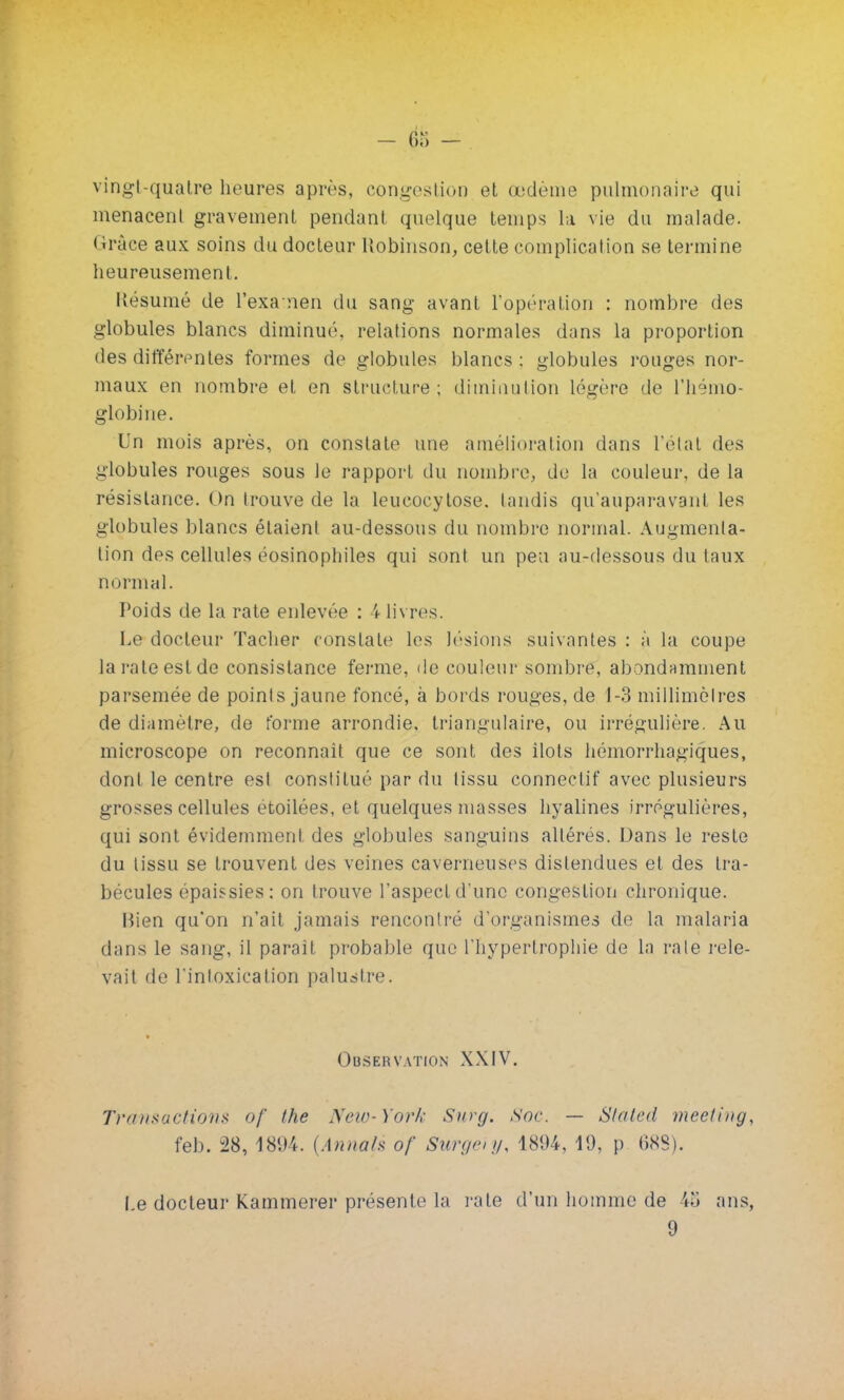 - 6» - vingt-quatre heures après, congés!ion et œdème pulmonaire qui menacent gravement pendant quelque temps la vie du malade, «trace aux soins du docteur Robinson, cette complication se termine heureusement. Késumé de l'exa nen du sang avant l'opération : nombre des globules blancs diminué, relations normales dans la proportion des différentes formes de globules blancs ; globules rouges nor- maux en nombre et en structure; diminution légère de l'hémo- globine. Un mois après, on constate une amélioration dans l'état des globules rouges sous le rapport du nombre, de la couleur, de la résistance. On trouve de la leucocytose. tandis qu'auparavant les globules blancs étaient au-dessous du nombre normal. Augmenta- tion des cellules éosinophiles qui sont un peu au-dessous du taux normal. Poids de la rate enlevée : 4 livres. Le docteur Tacher constate les lésions suivantes : à la coupe la rate est de consistance ferme, de couleur sombre, abondamment parsemée de points jaune foncé, à bords rouges, de 1-3 millimètres de diamètre, de forme arrondie, triangulaire, ou irrégulière. Au microscope on reconnaît que ce sont des îlots hémorrhagiques, dont le centre est constitué par du tissu connectif avec plusieurs grosses cellules etoilées, et quelques niasses hyalines irrégulières, qui sont évidemment des globules sanguins altérés. Dans le reste du tissu se trouvent des veines caverneuses distendues et des tra- bécules épaissies: on trouve l'aspect d'une congestion chronique. Bien qu'on n'ait jamais renconlré d'organismes de la malaria dans le sang, il paraît probable que l'hypertrophie de la rate rele- vait de l'intoxication palustre. Observation XXIV. Transactions of the New- ) >>r/,- Surg. Soc. — Slaleil meeting, feb. 28, 1894. {Annals of Sun/';,,, 1894, 19, p 688). Le docteur Kammerer présente la rate d'un homme de i.'i ans, 9
