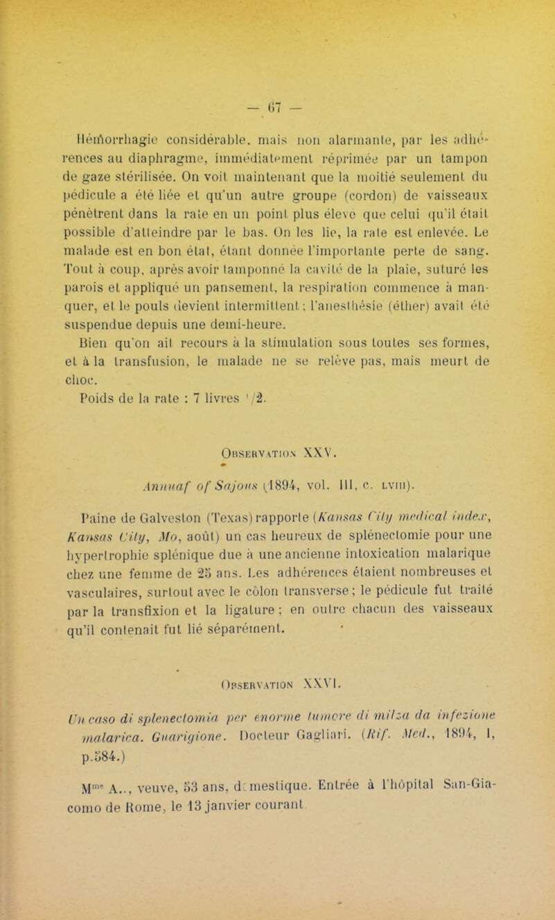 - 61 - Héinorrhagie considérable, niais non alarmante, par les adhé- rences au diaphragme, immédiatement réprimée par un tampon de gaze stérilisée. On voit maintenant que la moitié seulement du pédicule a élé liée et qu'un autre groupe (cordon) de vaisseaux pénètrent dans la raie en un point plus élevé que celui qu'il était possible d'aileindre par le bas. On les lie, la raie est enlevée. Le malade est en bon étal, étant donnée l'importante perte de sang. Tout à coup, après avoir lamponné la cavité de la plaie, suturé les parois et appliqué un pansement, la respiration commence à man- quer, et le pouls devient intermittent: l'anesthésie (éther) avait été suspendue depuis une demi-heure. Bien qu'on ail recours à la stimulation sous toutes ses formes, et à la transfusion, le malade ne se relève pas, mais meurt de choc. Poids de la rate : 7 livres 1 2. Observation XXV. Annuaf of Sajous (1894, vol. 111, c. lviii). Paine de Galveston (Texas) rapporte {Kanms Cily médical index, Kansas City, Mo, août) un cas heureux de splénectomie pour une hypertrophie splénique due à une ancienne intoxication malarique chez une femme de 2o ans. Les adhérences étaient nombreuses et vasculaires, surtout avec le côlon transverse; le pédicule fut traité parla transfixion et la ligature; en outre chacun des vaisseaux qu'il contenait fut lié séparément. Observation XXVI. Uncaso di splenectomia per énorme tumore di milza da infezione malarica. Guarigione. Docteur Gagliari. {Rif. Mol., 1894, I, p.o84.) M10 A... veuve, 53 ans, d.meslique. Entrée à l'hôpital San-Gia- como de Rome, le 13 janvier courant