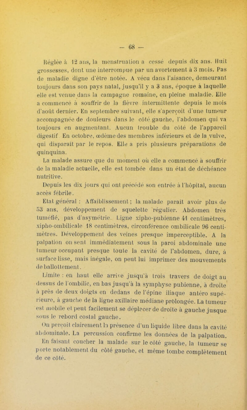 Réglée à 12 ans, la menstruation a cessé depuis dix ans. Huit grossesses, dont une interrompue par un avortement à 3 mois. Pas de maladie digne d'être notée. A vécu dans l'aisance, demeurant toujours dans son pays natal, jusqu'il y a 3 ans, époque à laquelle elle est venue dans la campagne romaine, en pleine maladie. Elle a commencé à souffrir de la fièvre intermittente depuis le mois d'août dernier. En septembre suivant, elle s'aperçoit d'une tumeur accompagnée de douleurs dans le côté gauche, l'abdomen qui va toujours en augmentant. Aucun Irouble du côté de l'appareil digestif En octobre, œdème des membres inférieurs et de la vulve, qui disparaît par le repos. Elle a pris plusieurs préparations de quinquina. La malade assure que du moment où elle a commencé à souffrir de la maladie actuelle, elle est tombée dans un étal de déchéance nutritive. Depuis les dix jours qui ont précédé son entrée à l'hôpital, aucun accès fébrile. Etat général: Affaiblissement; la malade parait avoir plus de 53 ans, développement de squelette régulier. Abdomen très tuméfié, pas d'asymétrie. Ligne xipho-pubienne 41 centimètres, xipho-ombilicale 18 centimètres, circonférence ombilicale 96 centi- mètres. Développement des veines presque imperceptible. A la palpation on sent immédiatement sous la paroi abdominale une tumeur occupant presque toute la cavité de l'abdomen, dure, à surface lisse, mais inégale, on peut lui imprimer des mouvements de ballottement. Limite : en haut elle arrive jusqu'à trois travers de doigt au dessus de l'ombilic, en bas jusqu'à la symphyse pubienne, à droite à près de deux doigts en dedans de l'épine iliaque antéro supé- rieure, à gauche de la ligne axillaire médiane prolongée. La tumeur est mobile et peut facilement se déplacer de droite à gauche jusque sous le rebord costal gauche. On perçoit clairement h présence d'un liquide libre dans la cavité abdominale. La percussion confirme les données de la palpation. En faisant coucher la malade sur le côté gauche, la tumeur se porte notablement du côté gauche, et même tombe complètement de ce côté.