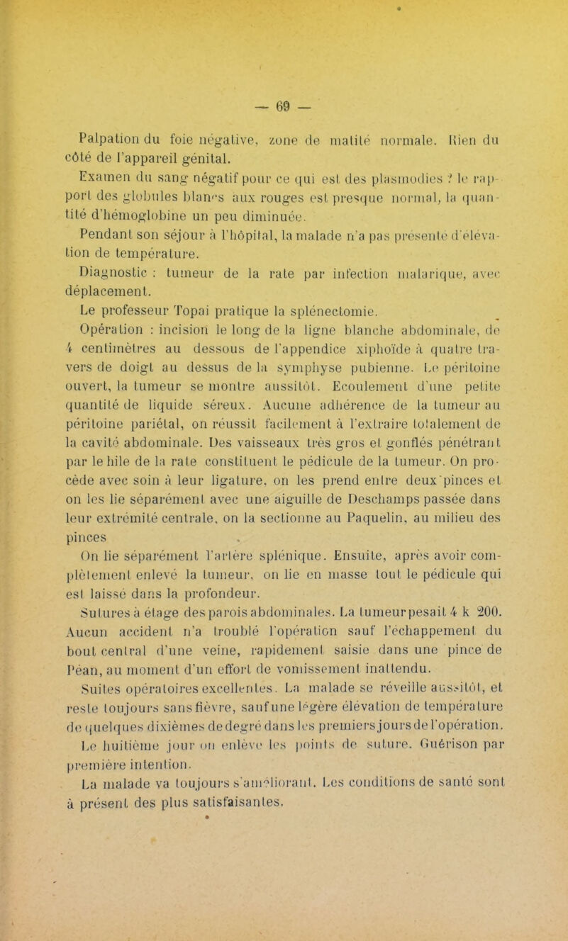 Palpation du foie négative, zone de matité normale. Rien du côté de l'appareil génital. Examen du sang négatif pour ce qui est des plasmodies ? le rap port des globules blancs aux rouges est presque normal, la quan- tité d'hémoglobine un pou diminuer Pendant son séjour à l'hôpital, La malade n'a pas présenté d'éléva lion de température. Diagnostic : tumeur de la rate par infection malarique, avec déplacement. Le professeur Topai pratique la splénectomie. Opération : incision le long de la ligne blanche abdominale, de i centimètres au dessous de l'appendice xiphoïde à quatre tra- vers de doigt au dessus de la symphyse pubienne. Le péritoine ouvert, la tumeur se montre aussitôt. Ecoulement d'une petite quantité de liquide séreux. Aucune adhérence de la tumeur au péritoine pariétal, on réussit facilement à l'extraire totalement de la cavité abdominale. Des vaisseaux très gros et gonflés pénétrant par lehile de la rate constituent le pédicule de la tumeur. On pro- cède avec soin à leur ligature, on les prend entre deux pinces et on les lie séparément avec une aiguille de Deschamps passée dans leur extrémité centrale, on la sectionne au Paquelin, au milieu des pinces On lie séparément l'artère splénique. Ensuite, après avoir com- plètement enlevé la tumeur, on lie en masse tout le pédicule qui est laissé dans la profondeur. Sutures à étage des parois abdominales. La t umeur pesait 4 k 200. Aucun accident n'a troublé l'opération sauf l'échappement du bout central d'une veine, rapidement saisie dans une pince de Péan, au moment d'un efforl de vomissement inattendu. Suites opératoires excellentes. La malade se réveille aussitôt, et reste toujours sans fièvre, sauf une légère élévation de température de quelques dixièmes dedegrédans les premiersjoursdel'opération. Le huitième jour « » 11 enlève les points de suture, (iuérison par première intention. La malade va toujours «'améliorant. Les conditions de santé sont à présent des plus satisfaisantes.