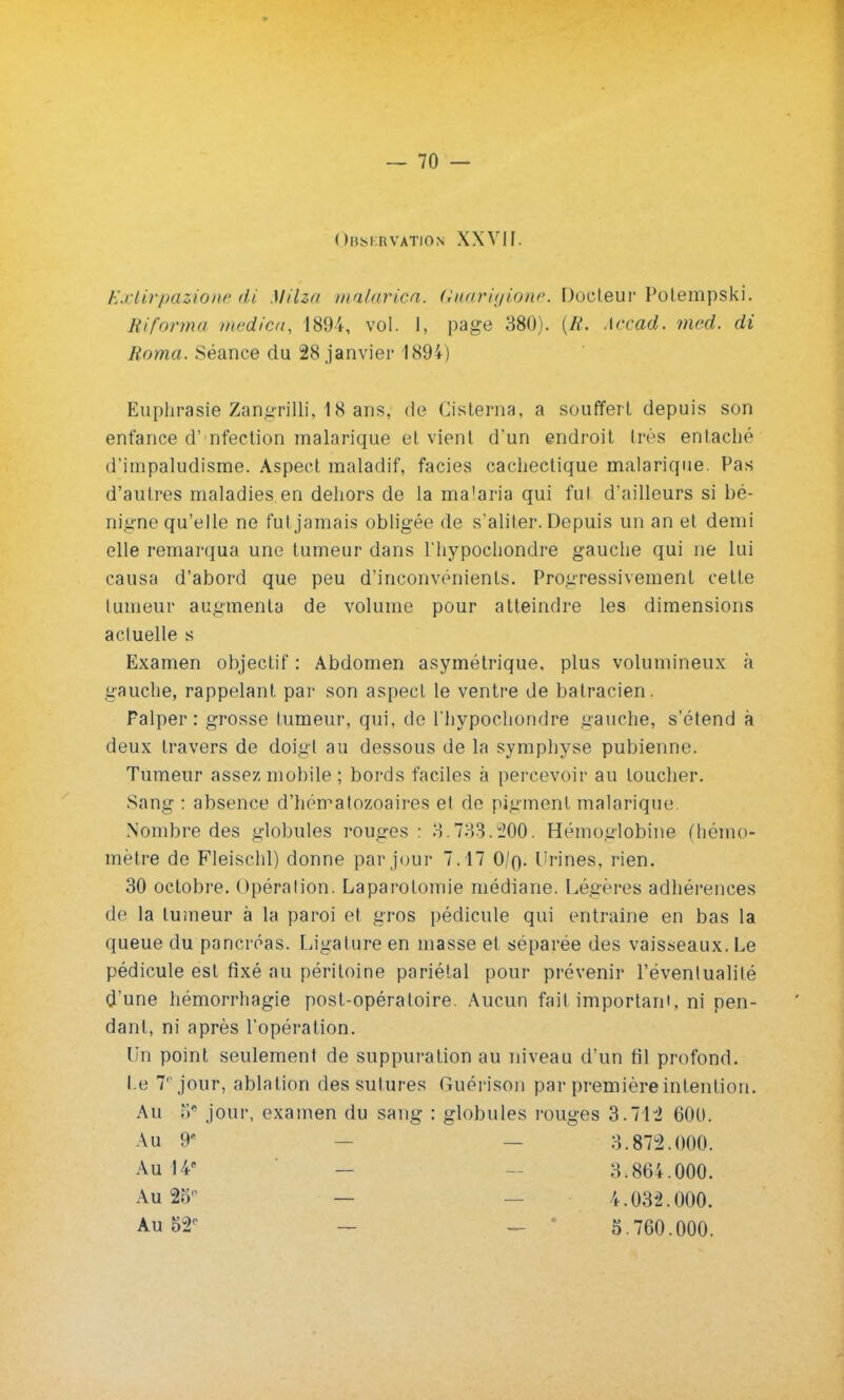 Observation XXVII. Extirpazione di MHz// malarica. Guarigione. Docteur Potempski. Riforma medica, 1894, vol. I, page 380). (K. .\ccad. med. di Borna. Séance du 28 janvier 1894) Euphrasie Zangrilli, 18 ans, de Gisterna, a souffert depuis son enfance d' nfection malarique et vient d'un endroit 1res entaché d'impaludisme. Aspect maladif, faciès cachectique malarique. Pas d'autres maladies.en dehors de la malaria qui fui d'ailleurs si bé- nigne qu'elle ne fut jamais obligée de s'aliter. Depuis un an et demi elle remarqua une tumeur dans l'hypochondre gauche qui ne lui causa d'abord que peu d'inconvénients. Progressivement cette tumeur augmenta de volume pour atteindre les dimensions actuelle s Examen objectif : Abdomen asymétrique, plus volumineux à gauche, rappelant par son aspect le ventre de batracien. Palper: grosse tumeur, qui, de l'hypochondre gauche, s'étend à deux travers de doigi au dessous de la symphyse pubienne. Tumeur assez mobile ; bords faciles à percevoir au toucher. Sang : absence d'hématozoaires et de pigment malarique Nombre des globules rouges : 3.733.u200. Hémoglobine (hémo- mètre de Fleischl) donne par jour 7.17 0/n,. Urines, rien. 30 octobre. Opération. Laparotomie médiane. Légères adhérences de la tumeur à la paroi et gros pédicule qui entraîne en bas la queue du pancréas. Ligature en masse et séparée des vaisseaux. Le pédicule est fixé au péritoine pariétal pour prévenir l'éventualité d'une hémorrhagie post-opératoire. Aucun fait important, ni pen- dant, ni après l'opération. Un point seulement de suppuration au niveau d'un fil profond. Le 7' jour, ablation des sutures Guérison par première intention. Au oe jour, examen du sang : globules rouges 3.71:2 600. Au 9e Au 14e Au 25 Au 52p 3.873.000. 3.864.000. 4.032.000. 5.760.000.