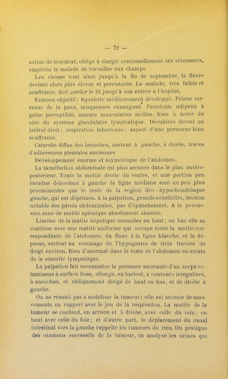 - VI sation de lourdeur, oblige à élargir conliiiuelleineiit ses vêtements, empêche la malade de travailler aux champs. Les choses vont ainsi jusqu'à la fin de septembre, la fièvre devient alors plus élevée et persistante. La malade, très faible et souffrante, doit garder le lit jusqu'à son entrée à l'hôpital. Examen objectif: Squelette médiocrement développé. Pâleur ter- reuse de la peau, muqueuses exsangues. Pannicule adipeux à peine perceptible, masses musculaires molles. Rien à noter du côté du système glandulaire lymphatique. Décubilus dorsal ou latéral droit ; respiration laborieuse; aspect d'une personne bien souffrante. Catarrhe diffus des bronches, surtout à gauche, à droite, traces d'adhérences pleurales anciennes Développement énorme et asymétrique de l'abdomen. La tuméfaction abdominale est plus accusée dans le plan antéro- poslérieur. Toute la moitié droite du ventre, et une portion peu étendue débordant à gauche la ligne médiane sont un peu plus proéminentes que le reste de la région iléo - hypochondriaque gauche, qui est déprimée. A la palp;ilion, grande sensibilité, tension notable des parois abdominales, pas d'épanchement. A la percus- sion zone de inalité splénique absolument absente. Limites delamalite hépatique normales en haut; en bas elle se continue avec une matité uniforme qui occupe toute la moitié cor- respondante de l'abdomen, du flanc à la ligne blanche, et la dé- passe, surtout au voisinage de l'hypogaslre de trois travers de doigt environ. Mien d'anormal dans le reste de l'abdomen oii existe de la sonorité tympanique. La palpation fait reconnailre la présence anormale d'un corps vo- lumineux à surface lisse, allongé, en haricot, à contours irréguliers, à encoches, et obliquement dirigé de haut en bas, et de droite à gauche. On ne réussit pas à mobiliser la tumeur; elle est animée de mou- vements en rapport avec le jeu de la respiration. La malite de la tumeur se confond, en arrière et à droite, avec celle du rein : en haut avec celle du foie ; et d'autre part, le déplacement du canal intestinal vers la gauche rappelle les tumeurs du rein. On pratique des examens successifs de la tumeur, on analyse les urines qui