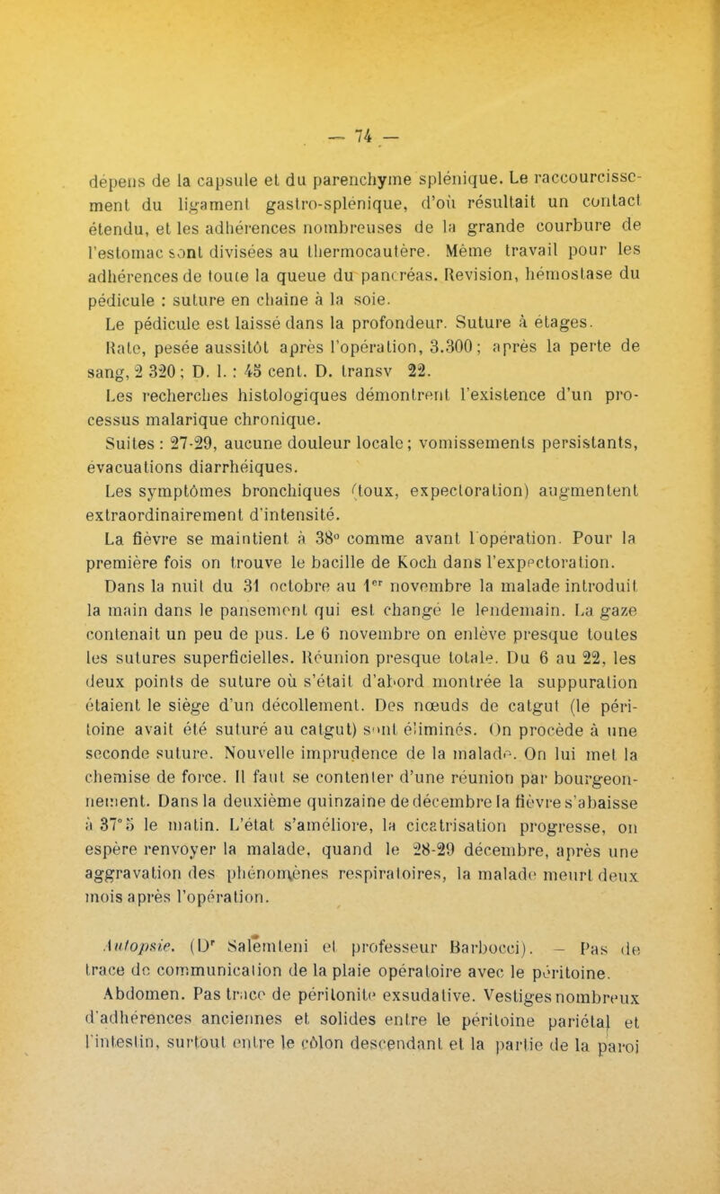 dépens de la capsule et du parenchyme splénique, Le raccourcisse- ment du ligament gastro-splénique, d'où résultait un contact étendu, et les adhérences nombreuses de la grande courbure de l'estomac sont divisées au thermocautère. Même travail pour les adhérences de toute la queue du pancréas. Revision, hémostase du pédicule : suture en chaîne à la soie. Le pédicule est laissé dans la profondeur. Suture à étages. Rate, pesée aussitôt après l'opération, 3.300; après la perte de sang, 2 320 ; D. 1. : 45 cent. D. transv 22. Les recherches histologiques démontrent l'existence d'un pro- cessus malarique chronique. Suites : 27-29, aucune douleur locale; vomissements persistants, évacuations diarrhéiques. Les symptômes bronchiques {loux, expectoration) augmentent extraordinairement d'intensité. La fièvre se maintient à 38° comme avant l'opération. Pour la première fois on trouve le bacille de Koch dans l'expectoration. Dans la nuit du 31 octobre au 1er novembre la malade introduit la main dans le pansement qui est changé le lendemain. La gaze contenait un peu de pus. Le 6 novembre on enlève presque toutes les sutures superficielles. Réunion presque totale. Du 6 au 22, les deux points de suture où s'était d'abord montrée la suppuration étaient le siège d'un décollement. Des nœuds de catgut (le péri- toine avait été suturé au catgut) sont éliminés. On procède à une seconde suture. Nouvelle imprudence de la malade. On lui met la chemise de force. Il faut se contenter d'une réunion par bourgeon- nement. Dans la deuxième quinzaine de décembre la fièvre s'abaisse à 37°o le matin. L'état s'améliore, la cicatrisation progresse, on espère renvoyer la malade, quand le 28-29 décembre, après une aggravation des phénomènes respiratoires, la malade meurt deux mois après l'opération. Autopsie. {\y Salêmteni et professeur Barbocci). - Pas de trace de communication de la plaie opératoire avec le péritoine. Abdomen. Pas trace de péritonite exsudative. Vestiges nombreux d'adhérences anciennes et solides entre le péritoine pariéta) et l'intestin, surtout entre le côlon descendant et la partie de la paroi