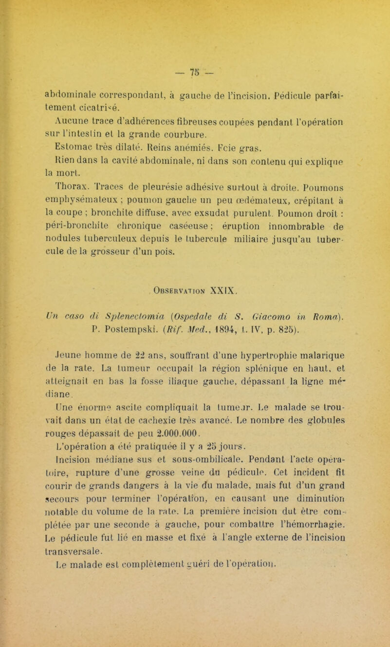 abdominale correspondant, à gauche de l'incision. Pédicule parfai- tement cicatrisé. Aucune trace d'adhérences fibreuses coupées pendant l'opération sur l'intestin et la grande courbure. Estomac très dilaté. Reins anémiés. Kcie gras. Rien dans la cavité abdominale, ni dans son contenu qui explique la mort. Thorax. Traces de pleurésie adhésive surtout à droite. Poumons emphysémateux ; poumon gauche un peu œdémateux, crépitant à la coupe ; bronchite diffuse, avec exsudât purulent. Poumon droit : péri-bronchite chronique caséeuse ; éruption innombrable de nodules tuberculeux depuis le tubercule miliaire jusqu'au tuber- cule de la grosseur d'un pois. Observation XXIX. Un caso di Splenectomia (Ospedale di S. Giacomo in Roma). P. Postempski. (Rif. Med., 1894, t. IV, p. 825). Jeune homme de 22 ans, souffrant d'une hypertrophie malarique de la rate. La tumeur occupait la région splénique en haut, et atteignait en bas la fosse iliaque gauche, dépassant la ligne mé- diane. Une énorme ascile compliquait, la tume.jr. Le malade se trou- vait dans un état de cachexie très avancé. Le nombre des globules rouges dépassait de peu 2.000.000. L'opération a été pratiquée il y a 25 jours. Incision médiane sus et sous-ombilicale. Pendant l'acte opéra- toire, rupture d'une grosse veine du pédiculo. Cet incident fit courir de grands dangers à la vie du malade, mais fut d'un grand secours pour terminer l'opération, en causant une diminution notable du volume de la rate. La première incision dut être com- plétée par une seconde à gauche, pour combattre l'hémorrhagie. Le pédicule fut lié en masse et fixé à l'angle externe de l'incision transversale. Le malade est complètement guéri de l'opération.