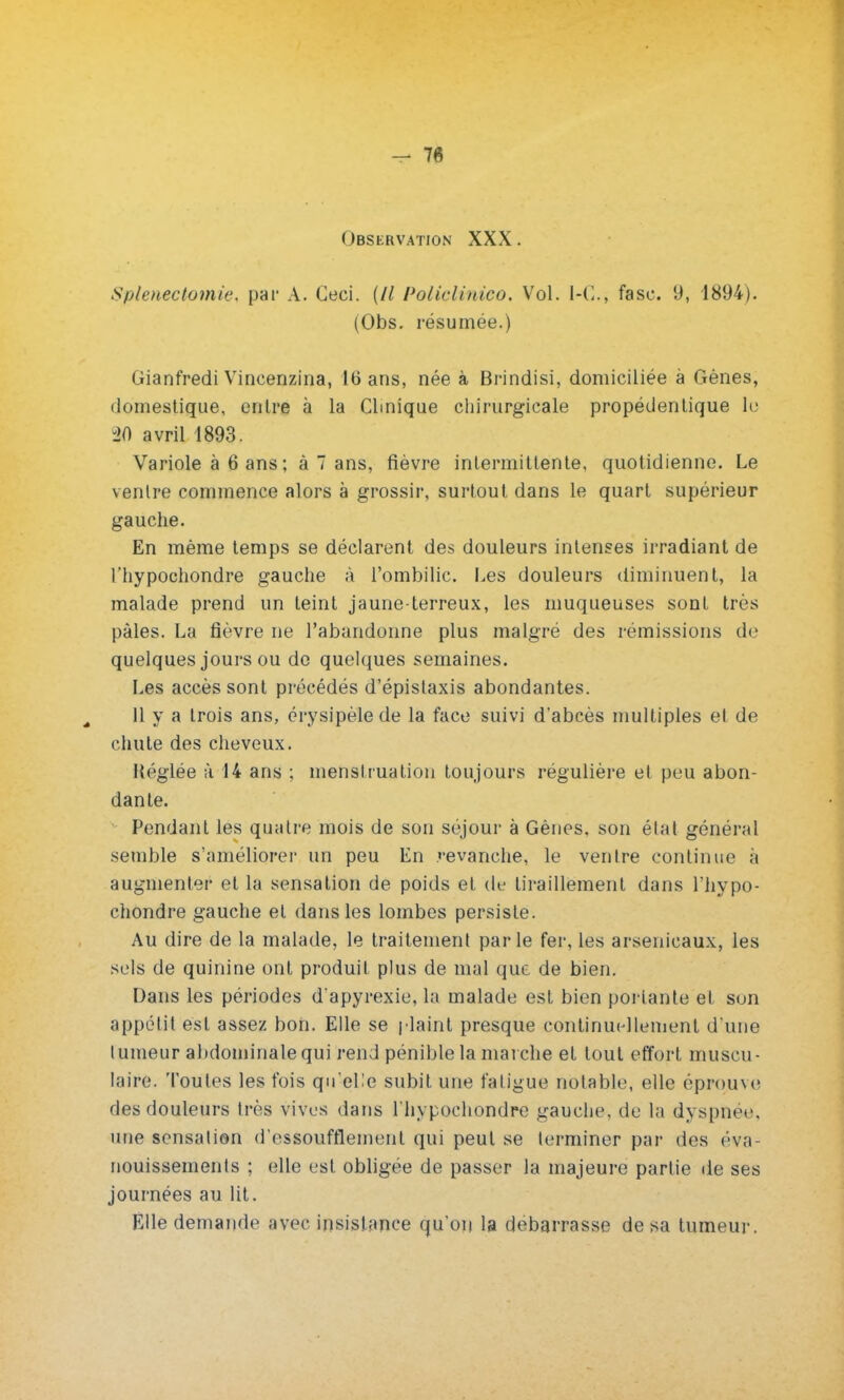 — 7« Observation XXX. Spienectomie. par A. Ceci. (// Policlinico. Vol. I-C, fasc. 9, 1894). (Obs. résumée.) Gianfredi Vineenzina, 16 ans, née à Brindisi, domiciliée à Gènes, domestique, entre à la Clinique chirurgicale propédentique lu ^0 avril 1893. Variole à 6 ans; à 7 ans, fièvre intermittente, quotidienne. Le ventre commence alors à grossir, surtout dans le quart supérieur gauche. En même temps se déclarent des douleurs intenses irradiant de l'hypochondre gauche à l'ombilic. Les douleurs diminuent, la malade prend un teint jaune-terreux, les muqueuses sont très pâles. La fièvre ne l'abandonne plus malgré des rémissions de quelques jours ou de quelques semaines. Les accès sont précédés d'épistaxis abondantes. 11 y a trois ans, érysipèlede la face suivi d'abcès multiples el de chute des cheveux. Héglée à 14 ans ; menstruation toujours régulière et peu abon- dante. Pendant les quatre mois de son séjour à Gènes, son état général semble s'améliorer un peu En revanche, le ventre continue à augmenter et la sensation de poids et de tiraillement dans l'hypo- chondre gauche el dans les lombes persiste. Au dire de la malade, le traitement parle fer, les arsenicaux, les sels de quinine ont produit plus de mal que de bien. Dans les périodes d'apyrexie, la malade est bien portante et son appétit est assez bon. Elle se plaint presque continuellement d'une tumeur abdominale qui rend pénible la marche et tout effort muscu - laire. 'l'ouïes les fois qu'elle subit une fatigue notable, elle éprouve des douleurs très vives dans l'hypochondre gauche, de la dyspnée, une sensation d'essoufflement qui peut se terminer par des éva- nouissements ; elle est obligée de passer la majeure partie de ses journées au lit. Elle demande avec insistance qu'on la débarrasse de sa tumeur.