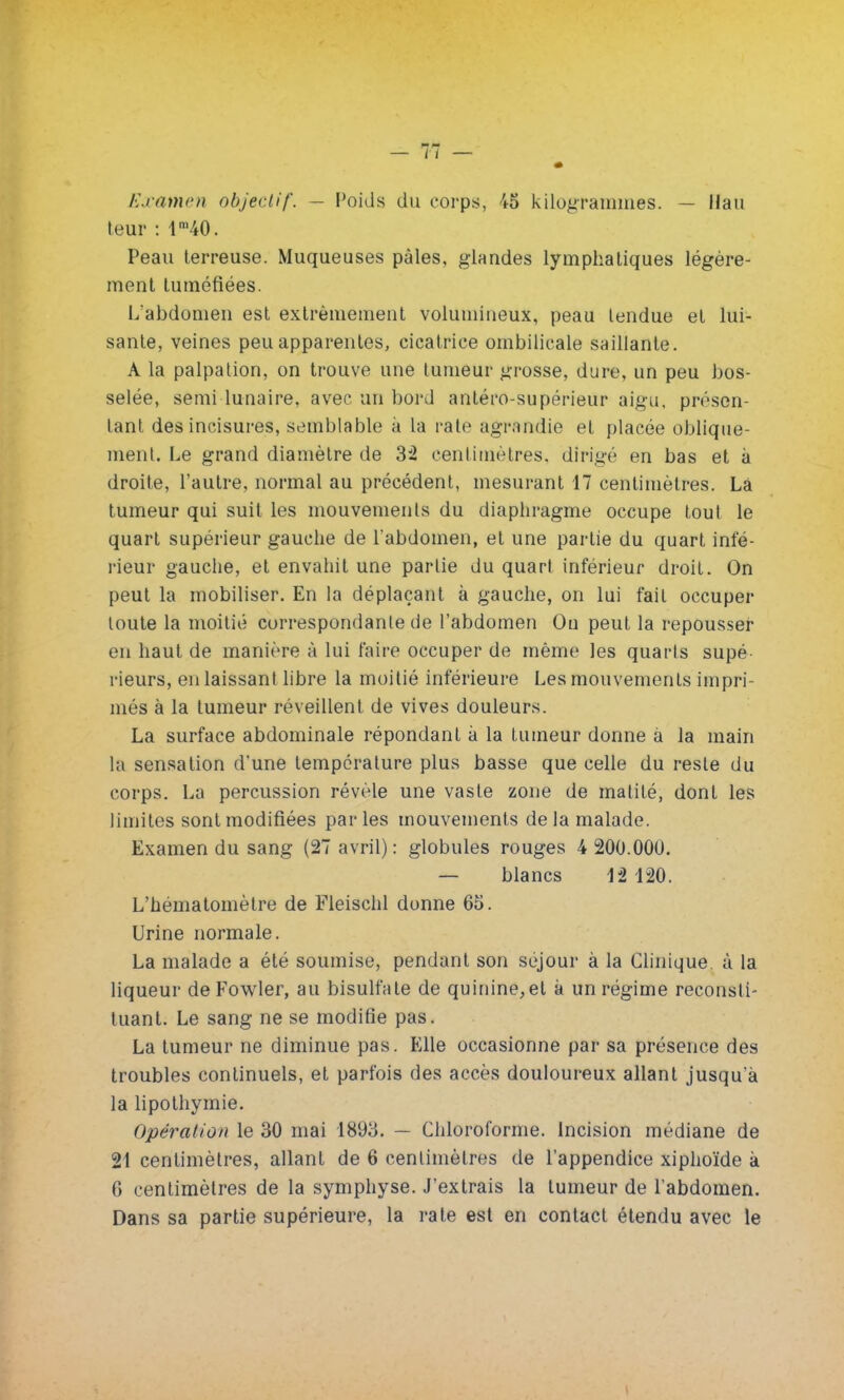 Examen objectif. - Poids du corps, 45 kilogrammes. — Hau leur : lm40. Peau terreuse. Muqueuses pâles, glandes lymphatiques légère- ment tuméfiées. L'abdomen est extrêmement volumineux, peau tendue et lui- sante, veines peu apparentes, cicatrice ombilicale saillante. A la palpation, on trouve une tumeur grosse, dure, un peu bos- selée, semi lunaire, avec un bord antéro-supérieur aigu, présen- tant des incisures, semblable à la rate agrandie et placée oblique- ment. Le grand diamètre de Si centimètres, dirigé en bas et à droite, l'autre, normal au précédent, mesurant 17 centimètres. Lâ tumeur qui suit les mouvements du diaphragme occupe tout le quart supérieur gauche de l'abdomen, et une partie du quart infé- rieur gauche, et envahit une partie du quart inférieur droit. On peut la mobiliser. En la déplaçant à gauche, on lui fait occuper toute la moitié correspondante de l'abdomen On peut la repousser en haut de manière à lui faire occuper de même les quarts supé- rieurs, en laissant libre la moitié inférieure Les mouvements impri- més à la tumeur réveillent de vives douleurs. La surface abdominale répondant à la tumeur donne a la main la sensation d'une température plus basse que celle du reste du corps. La percussion révèle une vaste zone de malilé, dont les limites sont modifiées parles mouvements de la malade. Examen du sang (27 avril) : globules rouges 4 200.000. — blancs 12 120. L'hématomètre de Fleischl donne 65. Urine normale. La malade a été soumise, pendant son séjour à la Clinique à la liqueur de Fowler, au bisulfate de quinine,et à un régime reconsti- tuant. Le sang ne se modifie pas. La tumeur ne diminue pas. Elle occasionne par sa présence des troubles continuels, et parfois des accès douloureux allant jusqu'à la lipothymie. Opération le 30 mai 1893. — Chloroforme. Incision médiane de 21 centimètres, allant de 6 centimètres de l'appendice xiphoïde à 0 centimètres de la symphyse. J'extrais la tumeur de l'abdomen. Dans sa partie supérieure, la rate est en contact étendu avec le