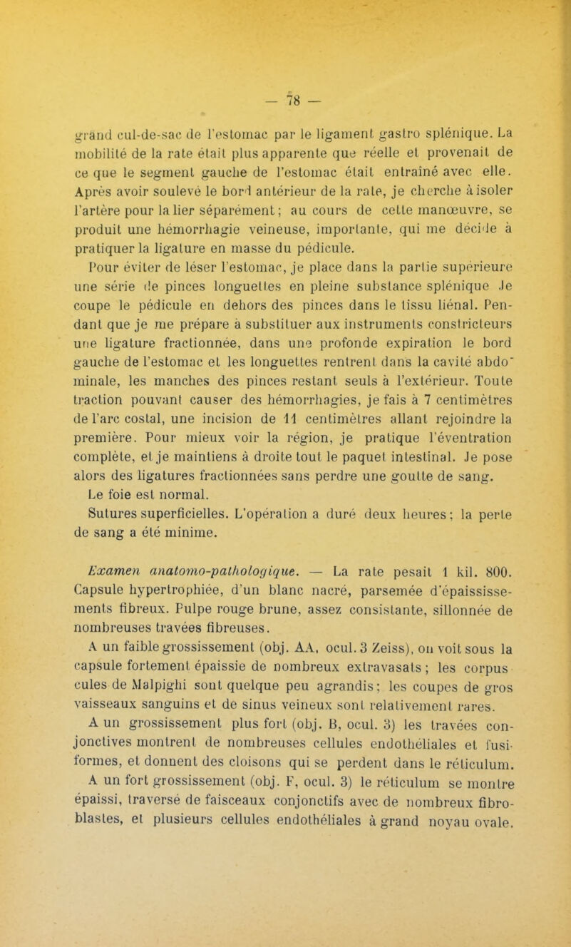 grand eul-de-sae de l'estomac par le ligament gastro splénique. La mobilité de la rate était plus apparente que réelle et provenait de ce que le segment gauche de l'estomac était entraîné avec elle. Après avoir soulevé le bori antérieur de la rate, je cherche à isoler l'artère pour la lier séparément ; au cours de cette manœuvre, se produit une hémorrhagie veineuse, importante, qui me décide à pratiquer la ligature en masse du pédicule. Pour éviter de léser l'estomac, je place dans la partie supérieure une série de pinces longuettes en pleine substance splénique Je coupe le pédicule en dehors des pinces dans le tissu liénal. Pen- dant que je me prépare à substituer aux instruments constricteurs une ligature fractionnée, dans une profonde expiration le bord gauche de l'estomac et les longuettes rentrent dans la cavité abdo minale, les manches des pinces restant seuls à l'extérieur. Toute traction pouvant causer des hémorrhagies, je fais à 7 centimètres de l'arc costal, une incision de 11 centimètres allant rejoindre la première. Pour mieux voir la région, je pratique l'éventration complète, et je maintiens à droite tout le paquet intestinal. Je pose alors des ligatures fractionnées sans perdre une goutte de sang. Le foie est normal. Sutures superficielles. L'opération a duré deux heures; la perte de sang a été minime. Examen anatomo-pathologique. — La rate pesait 1 kil. 800. Capsule hypertrophiée, d'un blanc nacré, parsemée d'épaississe- ments fibreux. Pulpe rouge brune, assez consistante, sillonnée de nombreuses travées fibreuses. A un faible grossissement (obj. AA, ocul.3 Zeiss), on voit sous la capsule fortement épaissie de nombreux exlravasats ; les corpus cules de Malpighi sont quelque peu agrandis; les coupes de gros vaisseaux sanguins et de sinus veineux sont relativement rares. A un grossissement plus fort (obj. 13, ocul. 3) les travées con- jonctives montrent de nombreuses cellules endotheliales et i'usi- formes, et donnent des cloisons qui se perdent dans le réticulum. A un fort grossissement (obj. F, ocul. 3) le réticulum se montre épaissi, traversé de faisceaux conjonctifs avec de nombreux fibro- blastes, et plusieurs cellules endotheliales à grand noyau ovale.