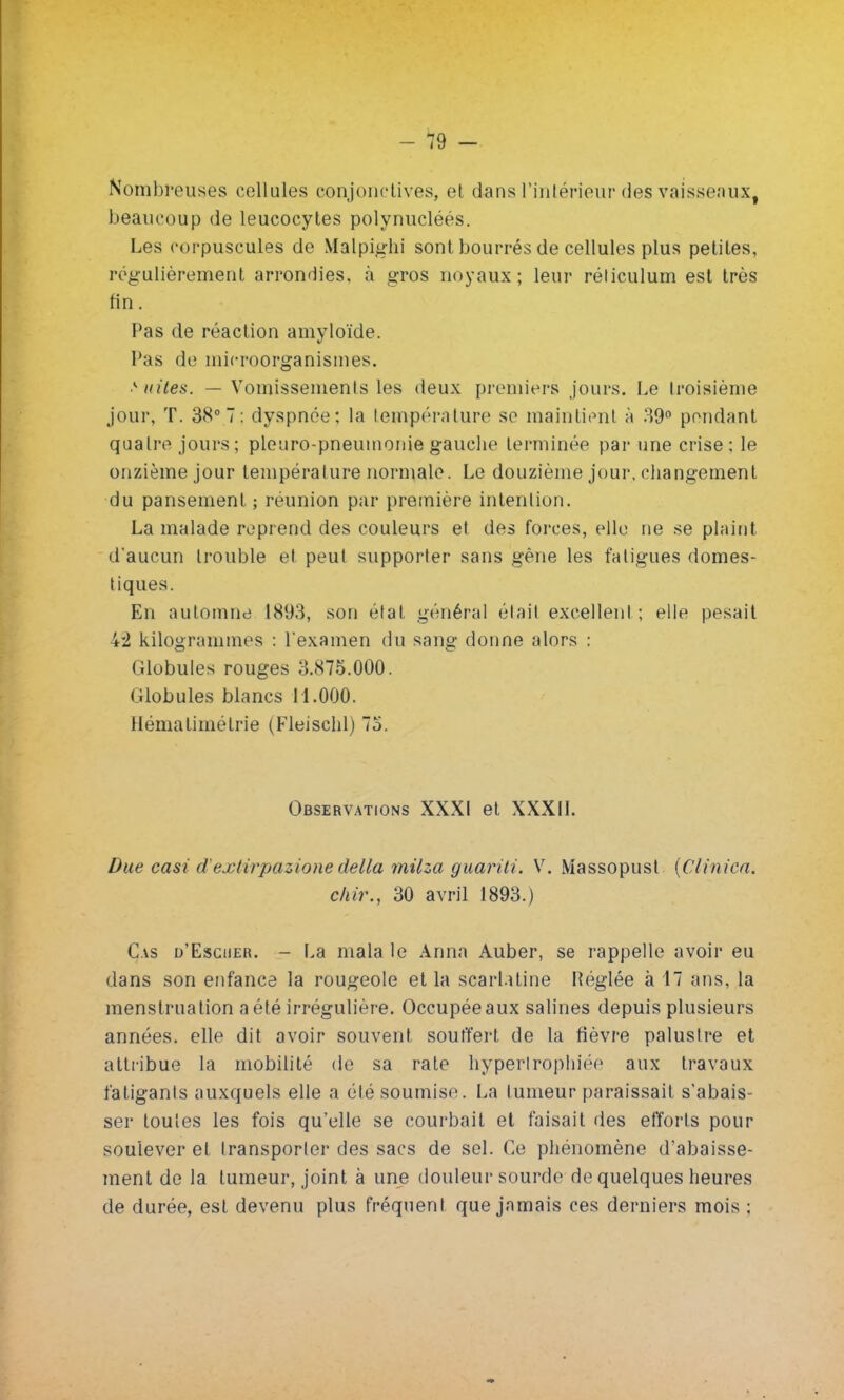 -19 - Nombreuses cellules conjonctives, et dans l'intérieur des vaisseaux^ beaucoup de leucocytes polynucléés. Les corpuscules de Malpighi sont bourrés de cellules plus petites, régulièrement arrondies, à gros noyaux; leur réliculum est très fin. Pas de réaction amyloïde. Pas de microorganismes. >idles. — Vomissemenls les deux premiers jours. Le troisième jour, T. 38° 7 : dyspnée: la température se maintient à 39° pendant quatre jours; pleuro-pneumonie gauche terminée par une crise; le onzième jour température normale. Le douzième jour, changement du pansement ; réunion par première intention. La malade reprend des couleurs et des forces, elle ne se plaint d'aucun trouble et peut supporter sans gêne les fatigues domes- tiques. En automne 1893, son état général était excellent ; elle pesait 42 kilogrammes : l'examen du sang donne alors : Globules rouges 3.875.000. Globules blancs 11.000. Hématimélrie (Fleischl) 75. Observations XXXI et XXXII. Due casi d'extirpaùone délia milza guariii. V. Massopust {Clinica. chir., 30 avril 1893.) Cas d'Escher. - La mala le Anna Auber, se rappelle avoir eu dans son enfance la rougeole et la scarlatine Réglée à 17 ans, la menstruation a été irrégulière. Occupée aux salines depuis plusieurs années, elle dit avoir souvent souffert de la fièvre palustre et attribue la mobilité de sa rate hypertrophiée aux travaux fatigants auxquels elle a été soumise. La tumeur paraissait s'abais- ser toutes les fois qu'elle se courbait et faisait des efforts pour soulever et transporter des sacs de sel. Ce phénomène d'abaisse- ment de la tumeur, joint à une douleur sourde de quelques heures de durée, est devenu plus fréquent que jamais ces derniers mois ;