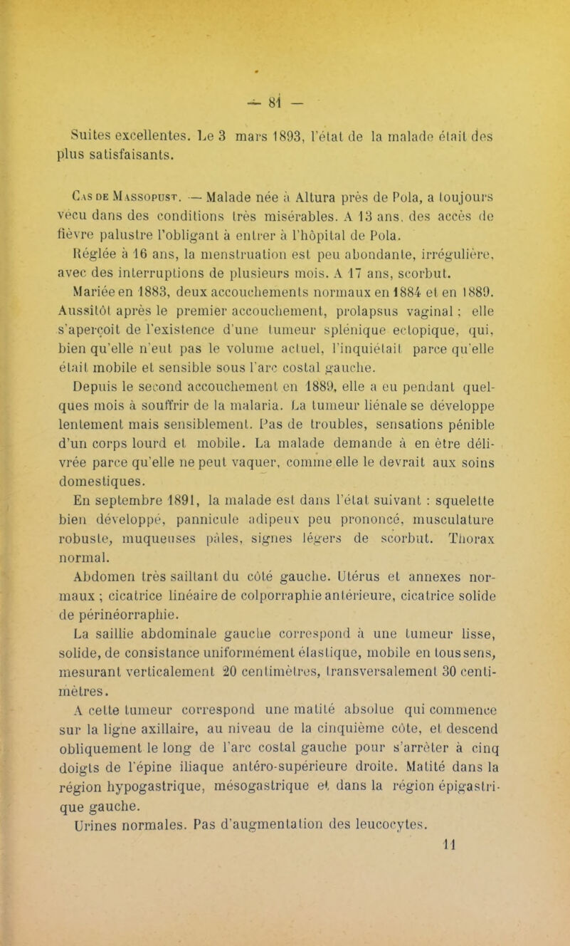 Suites excellentes. Le 3 mars 1893, l'état de la malade était des plus satisfaisants. Cas de M assopust. — Malade née à Altura près de Pola, a toujours vécu dans des conditions très misérables. A 13 ans, des accès de fièvre palustre l'obligant à entrer à l'hôpital de Pola. Réglée à 16 ans, la menstruation est peu abondante, irrégulière, avec des interruptions de plusieurs mois. A 17 ans, scorbut. Mariée en 1883, deux accouchements normaux en 1884 et en 1889. Aussitôt après le premier accouchement, prolapsus vaginal : elle s'aperçoit de l'existence d'une tumeur splénique ectopique, qui. bien qu'elle n'eut pas le volume actuel, l'inquiétail parce qu'elle élail mobile et sensible sous l'arc costal gauche. Depuis le second accouchement en 1889, elle a eu pendant quel- ques mois à souffrir de la malaria. La tumeur liénale se développe lentement mais sensiblement. Pas de troubles, sensations pénible d'un corps lourd et mobile. La malade demande à en être déli- vrée parce qu'elle ne peut vaquer, comme elle le devrait aux soins domestiques. En septembre 1891, la malade est dans l'état suivant : squelette bien développe, pannicule adipeux peu prononcé, musculature robuste, muqueuses pâles, signes légers de scorbut. Thorax normal. Abdomen très sailtant du côté gauche. Utérus et annexes nor- maux ; cicatrice linéaire de colporraphie antérieure, cicatrice solide de périnéorraphie. La saillie abdominale gauche correspond à une tumeur lisse, solide, de consistance uniformément élastique, mobile en tous sens, mesurant verticalement 20 centimètres, Iransversalement 30 centi- mètres. A cette tumeur correspond une matilé absolue qui commence sur la ligne axillaire, au niveau de la cinquième côte, et descend obliquement le long de l'arc costal gauche pour s'arrêter à cinq doigts de l'épine iliaque antéro-supérieure droite. Matité dans la région hypogastrique, mésogastrique et dans la région épigastri- que gauche. Urines normales. Pas d'augmentation des leucocytes. 11