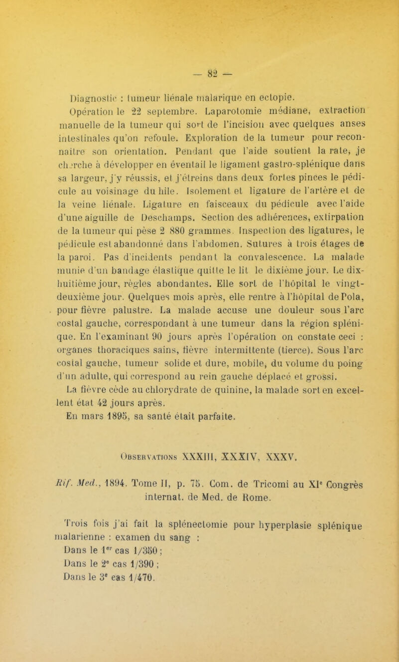 Diagnostic : tumeur liénale malarique en eclopie. Opération le 22 septembre. Laparotomie médiane, extraction manuelle de la tumeur qui so' t de l'incision avec quelques anses intestinales qu'on refoule. Exploration de la tumeur pour recon- naître son orientation. Pendant que l'aide soutient la rate, je cherche à développer en éventail le ligament gastro-splénique dans sa largeur* j'y réussis, et j'élreins dans deux fortes pinces le pédi- cule au voisinage duhile. Isolement et ligature de l'artère et de la veine liénale. Ligature en faisceaux du pédicule avec l'aide d'une aiguille de Deschamps. Section des adhérences, extirpation de la tumeur qui pèse 2 S80 grammes. Inspection des ligatures, le pédicule est abandonné dans l'abdomen. Sutures à trois étages de la paroi. Pas d'incidents pendant la convalescence. La malade munie d'un bandage élastique quit te le lit le dixième jour. Le dix- huitième jour, règles abondantes. Elle sort de l'hôpital le vingt- deuxième jour. Quelques mois après, elle rentre à l'hôpital dePola, pour fièvre palustre. La malade accuse une douleur sous l'arc costal gauche, correspondant à une tumeur dans la région spléni- que. En l'examinant 90 jours après l'opération on constate ceci : organes thoraciques sains, fièvre intermittente (tierce). Sous l'arc costal gauche, tumeur solide et dure, mobile, du volume du poing d'un adulte, qui correspond au rein gauche déplacé et. grossi. La fièvre cède au chlorydrate de quinine, la malade sort en excel- lent état 42 jours après. En mars 1895, sa santé était parfaite. Observations XXXIII, XXXIV, XXXV. Rif. Med., 1894. Tome II, p. 75. Corn, de Tricomi au XIe Congrès internat, de Med. de Rome. Trois fois j'ai fait la spléneclomie pour hyperplasie splénique malarienne : examen du sang : Dans le 1er cas 1/350; Dans le 2e cas 1/390 ; Dans le 3e cas 1/470.