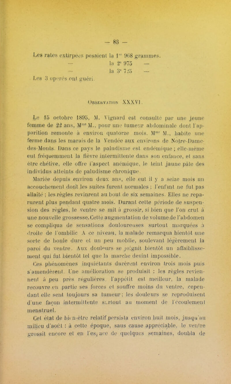 Les rates extirpées pesaient la Jre 968 grammes. la 2e 975 — - la 3e 725 — . Les 3 opérés ont guéri Observation XXXVI. Le io octobre 189o, M. \ignard est consulte par une jeune femme de 22 ans, Me M., pour une tumeur abdominale dont l'ap parition remonte à environ qualorze mois. M., habite une ferme dans les marais de la Vendée aux environs de Notre-Dame- des-Monts. Dans ce pays le paludisme est endémique ; elle-même eut fréquemment la lièvre intermittente dans son enfance, et sans être chétive, elle offre l'aspect anémique, le teint jaune pâle des individus atteints de paludisme chronique. Mariée depuis environ deux ans, elle eut il y n seize mois un accouchement dont les suites furent normales ; l'enfant ne fut pas allaité ; les règles revinrent au bout de six semaines. Elles ne repa- rurent plus pendant quatre mois. Durant cette période de suspen- sion des règles, le ventre se mit à grossir, si bien que l'on crut à une nouvelle grossesse. Cette augmentation de volume de l'abdomen se compliqua de sensations douloureuses surtout marquées à <lroite de l'ombilic A ce niveau, la malade remarqua bientôt une sorte de boule dure et un peu mobile, soulevant légèrement la paroi du ventre. Aux douleurs se joignit bientôt un affaiblisse- ment qui fut bientôt tel que la marche devint impossible. Ces phénomènes inquiétants durèrent environ trois mois puis s'amendèrent. Une amélioration se produisit : les régies revien- nent à peu près régulières, l'appétit est meilleur, la malade recouvre en partie ses forces et souffre moins du ventre, cepen- dant elle sent toujours sa tumeur: les douleurs se reproduisent d'une façon intenniltente surtout au moment de l'écoulement menstruel. Cel état de bit n-elre relatif persista environ huit mois, jusqu'au milieu d'août : à cette époque, saus cause appréciable, le ventre grossit encore et en l'es] ace de quelques semaines, doubla de