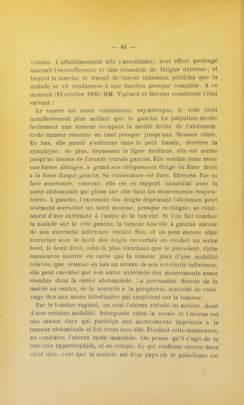 volume. L'affaiblissement alla s'accentuant; tout effort prolongé amenait l'essoufflement et une sensation de fatigue extrême; et bientôt la marche, le travail devinrent tellement pénibles que la malade se vil condamnée ù une inaction presque complète. A ce moment (15 octobre 1895) MM. Vignard et Bureau constatent l'état suivant : Le ventre est assez volumineux, asymétrique, le coté droit manifestement plus saillant que le gauche. La palpation décèle facilement une tumeur occupant la moitié droite de l'abdomen. Cette tumeur remonte en haut presque jusqu'aux fausses côtes. En bas, elle parait s'enfoncer dans le petit bassin, derrière la symphyse ; de plus, dépassant la ligne médiane, elle est sentie jusqu'au dessus de l'arcade crurale gauche. Elle semble donc avoir une forme allongée, à grand axe obliquement dirigé du flanc droit à la fosse iliaque gauche. Sa consistance est dure, fibreuse. Par sa face antérieure, convexe, elle est en rapport immédiat avec la paroi abdominale qui glisse sur elle dans les mouvements respira- toires. A gauche, l'extrémité des doigts déprimant l'abdomen peut aisément accrocher un bord mousse, presque reetiligne, se conti- nuant d'une extrémité à l'autre de la lurreur. Si l'on fait coucher la malade sur le côté gauche, la tumeur bascule à gauche autour de son extrémité inférieure restant fixe, et on peut encore aller accrocher avec le bord des doigts recourbés en crochet un autre bord, le bord droit, celui-là plus tranchant que le précèdent. Cette manœuvre montre en outre que la tumeur jouit d'une mobilité rela'ive, que. retenue en bas au niveau de son extrémité inférieure, elle peut exécuter par son autre extrémité des mouvements assez étendus dans la cavité abdominale. ',a percussion dénote de la matilé au centre, de la sonorité à la périphérie, sonorité de voisi- nage due aux anses intestinales qui empiètent sur la tumeur. Par le toucher vaginal, on sent l'utérus refoulé en arrière, doué d'une certaine mobilité. Interposée entre la vessie et l'utérus est une masse duie qui participe aux mouvements imprimés à la tumeur abdominale et fait corps avec elle. Pendant cette manœuvre, au contraire, l'utérus reste immobile. On pense qu'il s'agit de la rate très hypertrophiée, et en ectopie. Ce qui confirme encore dans celle idée, c'est que la malade est d'un pays où le paludisme est /