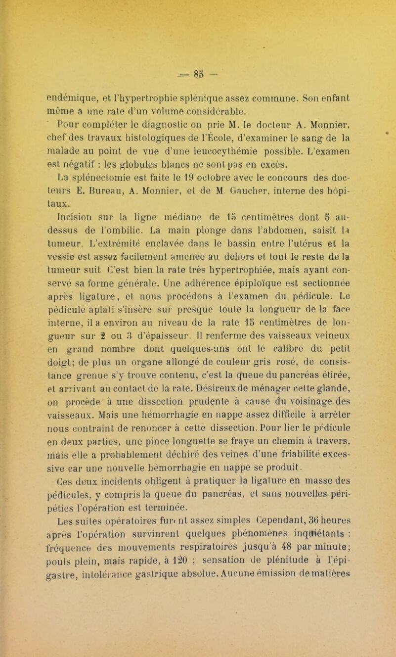 'endémique, et l'hypertrophie splénique assez commune. Son enfant même a une rate d'un volume considérable. Pour compléter le diagnostic on prie M. le docteur A. Monnier, chef des travaux histologiques de l'École, d'examiner le sang de la malade au point de vue d'une leucocylhémie possible. L'examen est négatif : les globules blancs ne sont pas en excès. La splénectomie est faite le 19 octobre avec le concours des doc- teurs E. Bureau, A. Monnier, et de M. Gaucher, interne des hôpi- taux. Incision sur la ligne médiane de 15 centimètres dont 5 au- dessus de l'ombilic. La main plonge dans l'abdomen, saisit \* tumeur. L'extrémité enclavée dans le bassin entre l'utérus et la vessie est assez facilement amenée au dehors et tout le reste de la tumeur suit C'est bien la rate très hypertrophiée, mais ayant con- servé sa forme générale. Une adhérence épiploïque est sectionnée après ligature, et nous procédons à l'examen du pédicule. Le pédicule aplati s'insère sur presque toute la longueur de la face interne, il a environ au niveau de la rate 15 centimètres de lon- gueur sur 2 ou 3 d'épaisseur. Il renferme des vaisseaux veineux en grand nombre dont quelques-uns ont le calibre du petit doigt; de plus un organe allongé de couleur gris rosé, de consis- tance grenue s'y trouve contenu, c'est la queue du pancréas étirée, et arrivant au contact de la rate. Désireux de ménager cette glande, on procède à une dissection prudente à cause du voisinage des vaisseaux. Mais une hémorrhagie en nappe assez difficile à arrêter nous contraint de renoncer à cette dissection. Pour lier le pédicule en deux parties, une pince longuette se fraye un chemin à travers, mais elle a probablement déchiré des veines d'une friabilité exces- sive car une nouvelle hémorrhagie en nappe se produit. Ces deux incidents obligent à pratiquer la ligature en masse des pédicules, y compris la queue du pancréas, et sans nouvelles péri- péties l'opération est terminée. Les suites opératoires fur» nt assez simples Cependant, 30 heures après l'opération survinrent quelques phénomènes inqifiétants : fréquence des mouvements respiratoires jusqu'à 48 par minute; pouls plein, mais rapide, à 120 ; sensation de plénitude à l'épi- gastre, intolérance gastrique absolue. Aucune émission de matières