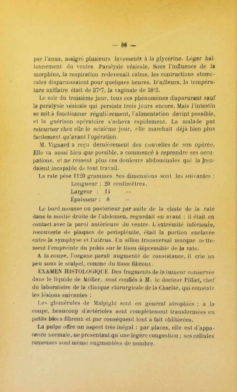 par l'anus, maigre plusieurs lavements à la glycérine. Léger bal lonnement du ventre Paralysie vésicale. Sous l'influence de la morphine, la respiration redevenait calme, les contractions stoma- cales disparaissaient pour quelques heures. D'ailleurs, la tempéra- ture axillaire était de 37°7, la vaginale de 38°3. Le soir du troisième jour, tous ces phénomènes disparurent sauf la paralysie vésicale qui persista trois jours encore. Mais l'intestin se mit à fonctionner régulièrement, l'alimentation devint possible, et la guérison opératoire s'acheva rapidement. La malade put retourner chez elle le seizième joui-, elle marchait déjà bien plus facilement qu'avant l'opération. M. Vignard a reçu dernièrement des nouvelles de son opérée. Elle va aussi bien que possible, a commencé à reprendre ses occu- pations, et. ne ressent plus ces douleurs abdominales qui la {ren- daient incapable de tout travail. La rate pèse 1120 grammes. Ses dimensions sont les suivantes : Longueur : 20 centimètres. Largeur : H — Epaisseur : S Le bord mousse ou postérieur par suite de la chute de la rate dans la moitié droite de l'abdomen, regardait en avant : il était en contact avec la paroi antérieure du ventre. L'extrémité inférieure, recouverte de plaques de périsplénite, (Hait la portion enclavée entre la symphyse et l'utérus. Ln sillon transversal marque nette- ment l'empreinte du pubis sur le tissu dépressible de la rate. A la coupe, l'organe paraît augmenté de consistance, il crie un peu sous le scalpel, comme du tissu fibreux. EXAMEN HlSTOLO(iiyt'K. Des fragments de la tumeur conserves dans le liquide de Millier, sont confiés a M. le docleur Pilliet, chef du laboratoire de la clinique chirurgicale de la Charité, qui constate les lésions suivantes : Les glomérules de Malpighi sont en général atrophiés ; à la coupe, beaucoup d'arlérioles sont complètement transformées en petits btocs fibreux et par conséquent tout à fait oblitérées. La pulpe offre un aspect très inégal : par places, elle est d'appa- rence normale, ne présentant qu'une légère congestion ; ses cellules rameuses sont même augmentées de nombre.