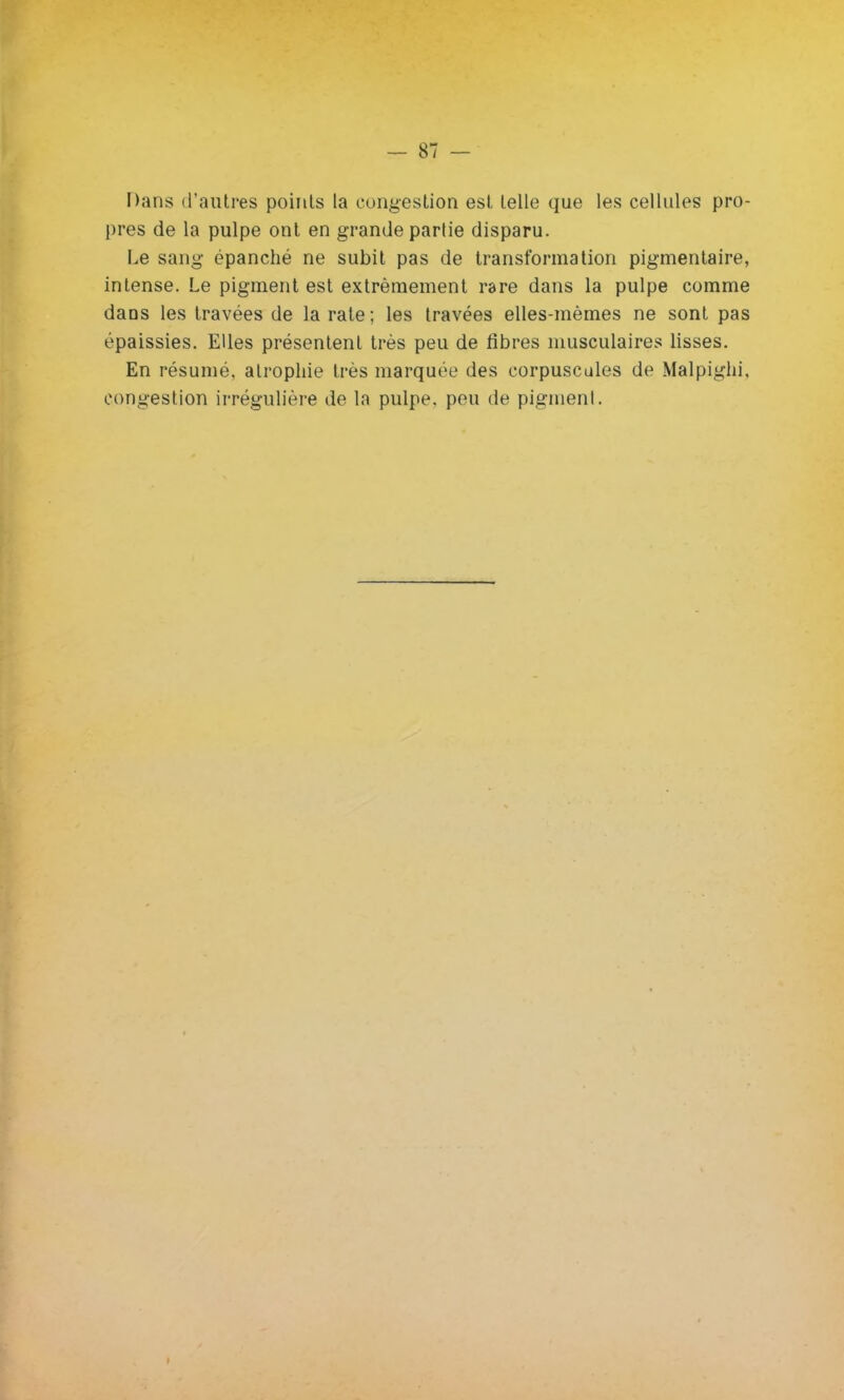 Dans d'autres points la congestion est telle que les cellules pro- pres de la pulpe ont en grande partie disparu. Le sang épanché ne subit pas de transformation pigmentaire, intense. Le pigment est extrêmement rare dans la pulpe comme dans les travées de la rate; les travées elles-mêmes ne sont pas épaissies. Elles présentent très peu de fibres musculaires lisses. En résumé, atrophie très marquée des corpuscules de Malpighi, congestion irrégulière de la pulpe, peu de pigment.