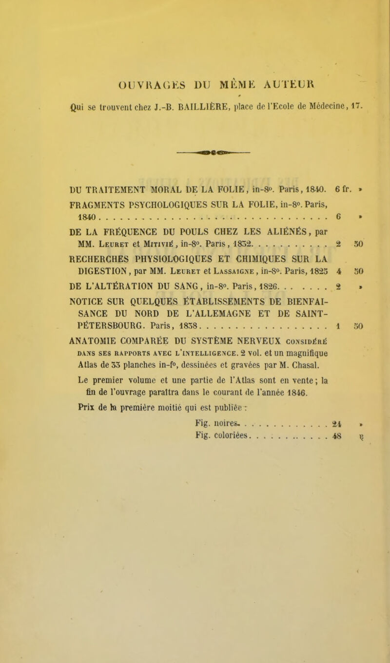 Ol]Vl\A(ii:S DU MÈMK AUTtUU Qui se trouvent chez J.-B. BAILLIÈRE, place de l'Ecole de Médecine, 17. DU TRAITEMENT MORAL DE LA FOLIE, in-8». Paris, 1840. 6 fr. » FRAGMENTS PSYCHOLOGIQUES SUR LA FOLIE, in-8o. Paris, 1840 6 » DE LA FRÉQUENCE DU POULS CHEZ LES ALIÉNÉS, par MM. Leuret et Mitivié , in-S. Pans, 1832 2 50 RECHERCHES PHYSIOLOGIQUES ET CHIMIQUES SUR LA DIGESTION , par MM. Leuret et Lassaigke , in-S». Paris, 1823 4 SO DE L'ALTÉRATION DU SANG, in-S. Paris, 1826 2 NOTICE SUR QUELQUES ÉTABLISSEMENTS DE BIENFAI- SANCE DU NORD DE L'ALLEMAGNE ET DE SAINT- PÉTERSBOURG. Paris, 1858 1 50 ANATOMIE COMPARÉE DU SYSTÈME NERVEUX considéré DANS SES RAPPORTS AVEC l'intellige\ce. 2 vol. et un magnifique Atlas de 33 planches in-f», dessinées et gravées par M. Chasal. Le premier volume et une partie de l'Atlas sont en vente ; la fin de l'ouvrage paraîtra dans le courant de l'année 1846. Prix de la première moitié qui est publiée : Fig. noires. 24 * Fig. coloriées 48