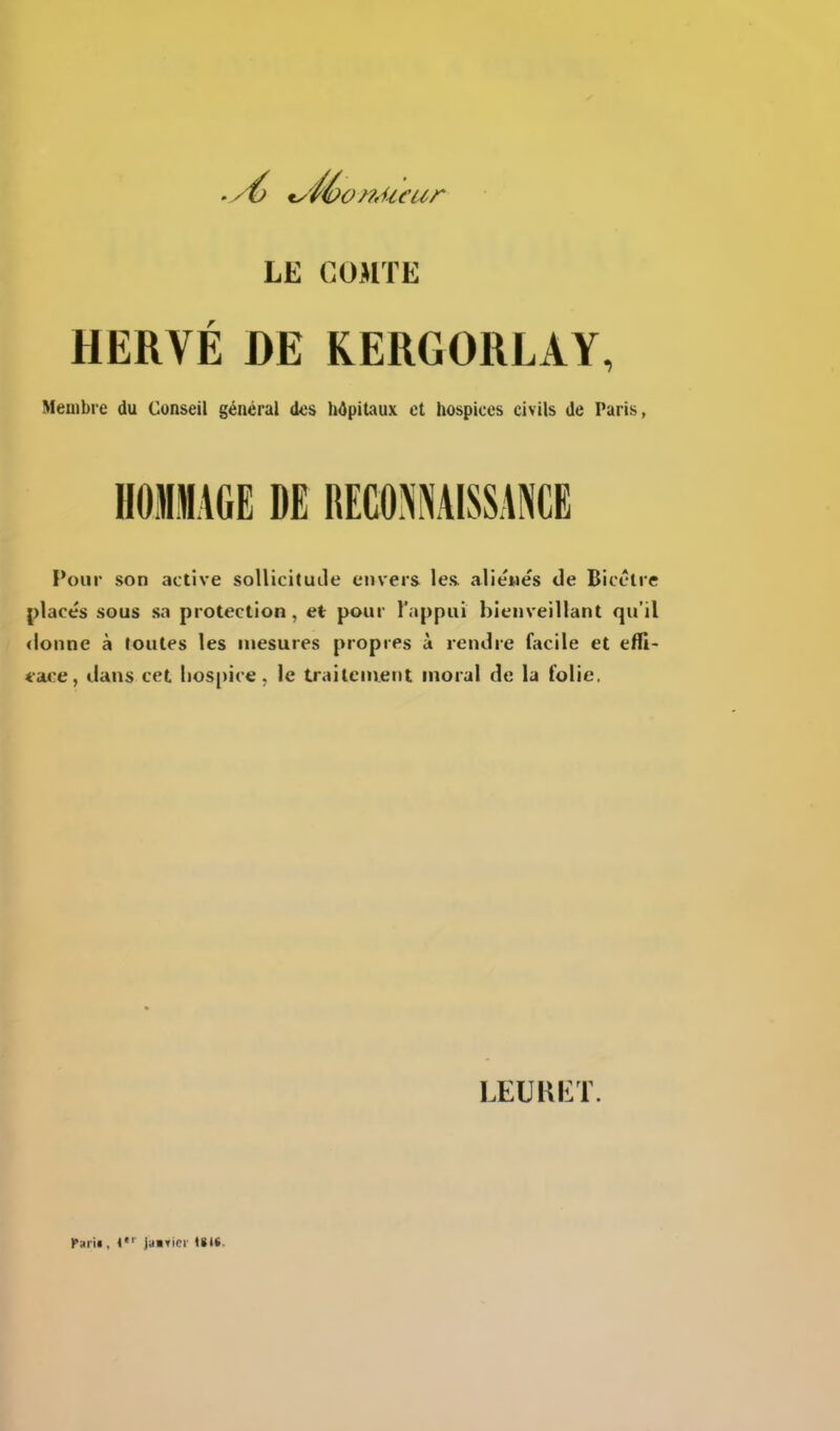 LE COMTE HERVÉ DE KERGORLAY, Membre du Conseil général des hôpitaux et hospices civils de Paris, Pour son active sollicituile envers les. aliènes de Bicêtre placés sous sa protection, et pour l'appui bienveillant qu'il donne à foutes les mesures propres à rendre facile et efll- t-ace, dans cet hospice, le traitement moral de la folie. LEURET. rarif, Jaifici U»S.