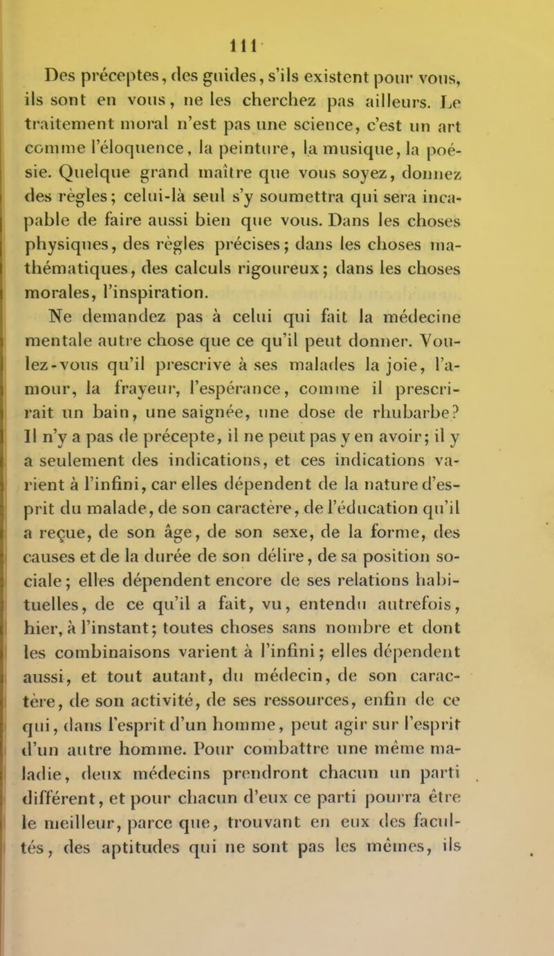 Des préceptes, (les guides, s'ils existent pour vous, ils sont en vous, ne les cherchez pas ailleurs. Le traitement moral n'est pas une science, c'est un art comme l'éloquence, la peinture, la musique, la poé- sie. Quelque grand maître que vous soyez, donnez des règles; celui-là seul s'y soumettra qui sera inca- pable de faire aussi bien que vous. Dans les choses physiques, des règles précises ; dans les choses ma- thématiques, des calculs rigoureux; dans les choses morales, l'inspiration. Ne demandez pas à celui qui fait la médecine mentale autie chose que ce qu'il peut donner. Vou- lez-vous qu'il prescrive à ses malades la joie, l'a- mour, la frayeur, l'espérance, comme il prescri- rait un bain, une saignée, une dose de rhubarbe? 11 n'y a pas de précepte, il ne peut pas y en avoir; il y a seulement des indications, et ces indications va- rient à l'infini, car elles dépendent de la nature d'es- prit du malade, de son caractère, de l'éducation qu'il a reçue, de son âge, de son sexe, de la forme, des causes et de la durée de son délire, de sa position so- ciale ; elles dépendent encore de ses relations habi- tuelles, de ce qu'il a fait, vu, entendu autrefois, hier, à l'instant; toutes choses sans nombre et dont les combinaisons varient à l'infini ; elles dépendent aussi, et tout autant, du médecin, de son carac- tère, de son activité, de ses ressources, enfin de ce qui, dans l'esprit d'un homme, peut agir sur l'esprit d'un autre homme. Pour combattre une même ma- ladie, deux médecins prendront chacun un parti différent, et pour chacun d'eux ce parti pourra être le meilleur, parce que, trouvant en eux des facul- tés, des aptitudes qui ne sont pas les mêmes, ils