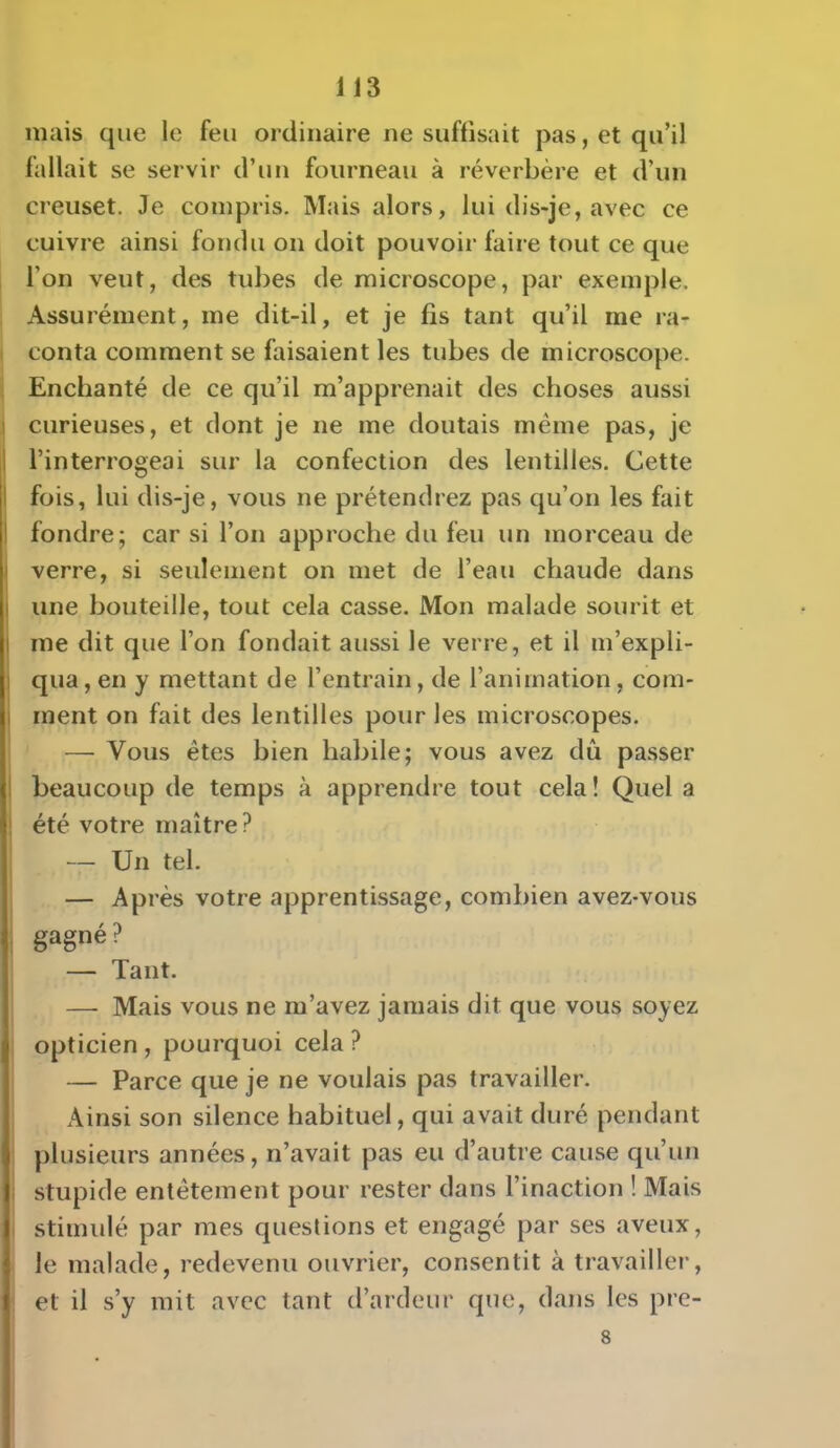 mais que le feu ordinaire ne suffisait pas, et qu'il fallait se servir d'un fourneau à réverbère et d'un creuset. Je compris. Mais alors, lui dis-je, avec ce cuivre ainsi fondu on doit pouvoir faire tout ce que l'on veut, des tubes de microscope, par exemple. Assurément, me dit-il, et je fis tant qu'il me ra- conta comment se faisaient les tubes de microscope. Enchanté de ce qu'il m'apprenait des choses aussi curieuses, et dont je ne me doutais même pas, je l'interrogeai sur la confection des lentilles. Cette fois, lui dis-je, vous ne prétendrez pas qu'on les fait fondre; car si l'on approche du feu un morceau de verre, si seulement on met de l'eau chaude dans une bouteille, tout cela casse. Mon malade sourit et me dit que l'on fondait aussi le verre, et il m'expli- qua , en y mettant de l'entrain, de l'animation, com- ment on fait des lentilles pour les microscopes. — Vous êtes bien habile; vous avez dû passer beaucoup de temps à apprendre tout cela! Quel a été votre maître? — Un tel. — Après votre apprentissage, combien avez-vous gagné? — Tant. — Mais vous ne m'avez jamais dit que vous soyez opticien , pourquoi cela ? — Parce que je ne voulais pas travailler. Ainsi son silence habituel, qui avait duré pendant plusieurs années, n'avait pas eu d'autre cause qu'un stupide entêtement pour rester dans l'inaction ! Mais stimulé par mes questions et engagé par ses aveux, le malade, redevenu ouvrier, consentit à travailler, et il s'y mit avec tant d'ardeur que, dans les pre- 8