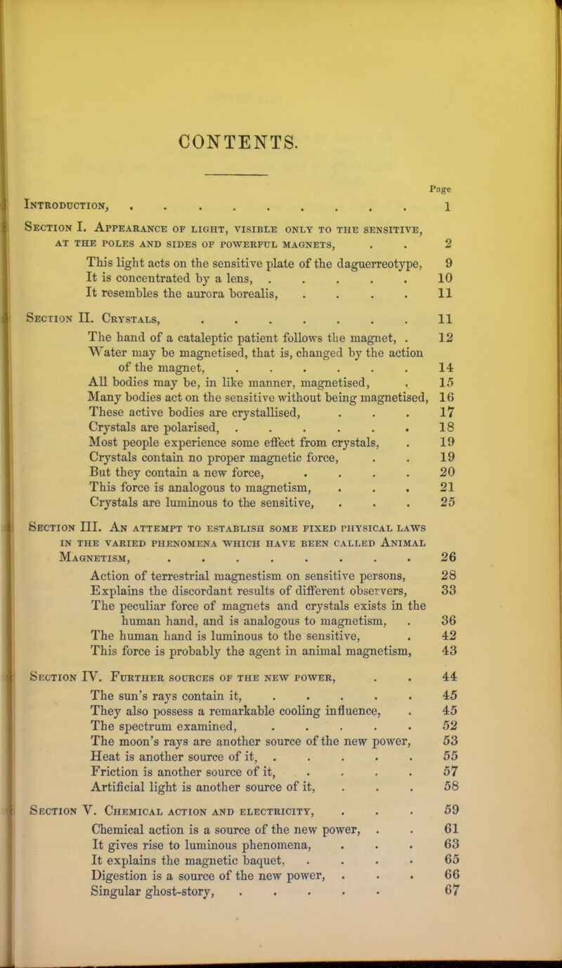 CONTENTS. Page Introduction, ......... 1 Section I. Appearance of light, visible only to the sensitive, AT THE POLES AND SIDES OF POWERFUL MAGNETS, . . 2 This light acts on the sensitive plate of the daguerreotype, 9 It is concentrated by a lens, ..... 10 It resembles the aurora borealis, . . . . 11 Section II. Crystals, . . . . . . . 11 The hand of a cataleptic patient follows the magnet, . 12 Water may be magnetised, that is, changed by the action of the magnet, ...... 14 All bodies may be, in like manner, magnetised, . 15 Many bodies act on the sensitive without being magnetised, 16 These active bodies are crystallised, . . . 17 Crystals are polarised, . . . . . . 18 Most people experience some effect from crystals, . 19 Crystals contain no proper magnetic force, . . 19 But they contain a new force, . . . . 20 This force is analogous to magnetism, . . . 21 Crystals are luminous to the sensitive, . . . 25 I Section III. An attempt to establish some fixed physical laws IN THE VARIED PHENOMENA WHICH HAVE BEEN CALLED AnIMAL Magnetism, ........ 26 Action of terrestrial magnestism on sensitive persons, 28 Explains the discordant results of different observers, 33 The peculiar force of magnets and crystals exists m the human hand, and is analogous to magnetism, . 36 The human hand is luminous to the sensitive, . 42 This force is probably the agent in animal magnetism, 43 I Section IV. Further sources of the new power, . . 44 The sun’s rays contain it, ..... 45 They also possess a remarkable cooling influence, . 45 The spectrum examined, ..... 52 The moon’s rays are another source of the new power, 53 Heat is another source of it, . . . . . 55 Friction is another source of it, . . . . 57 Artificial light is another source of it, . . . 58 Section V. Chemical action and electricity, ... 59 Chemical action is a source of the new power, . . 61 It gives rise to luminous phenomena, ... 63 It explains the magnetic baquet, .... 65 Digestion is a source of the new power, . . . 66 Singular ghost-story, ..... 67