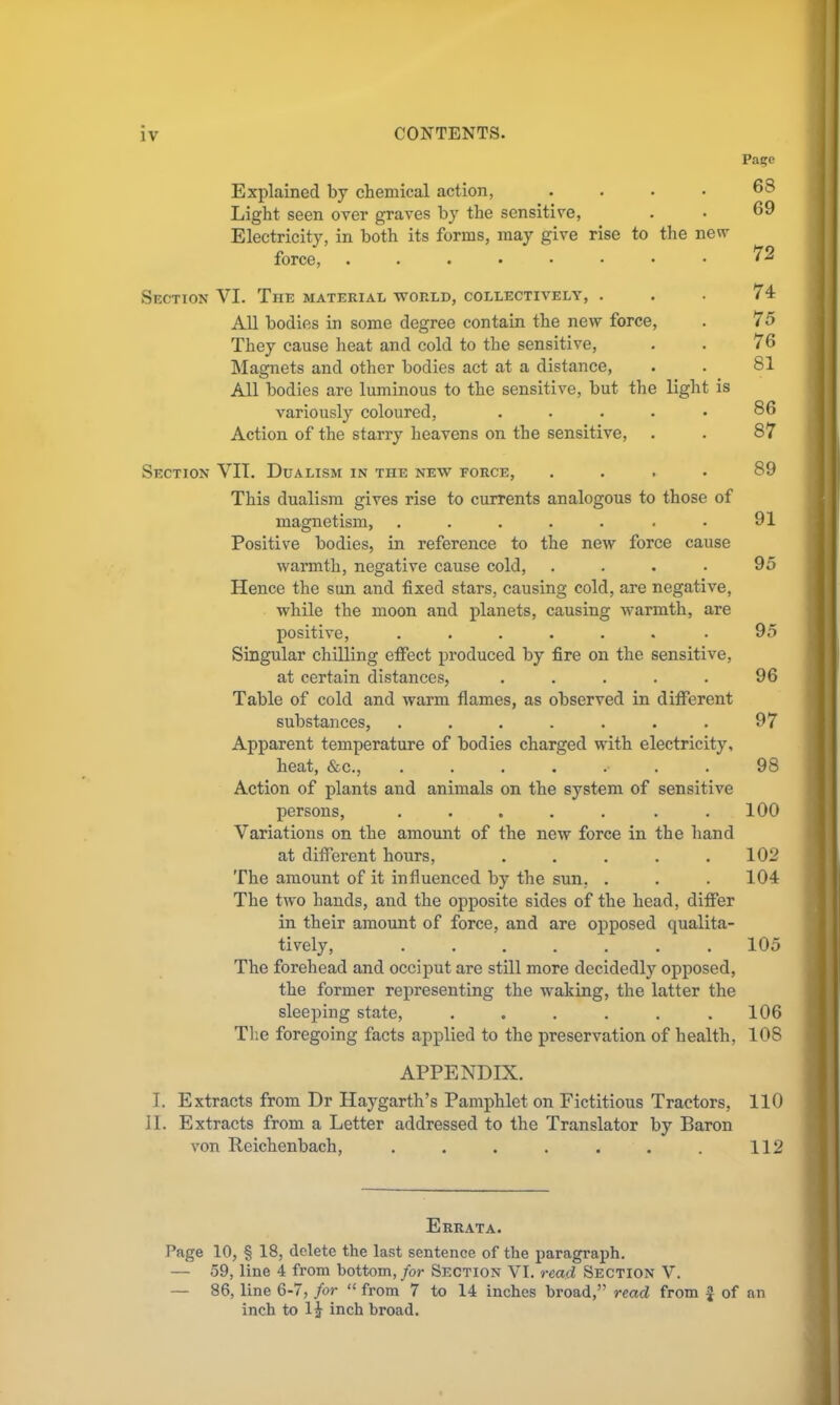 Pa?e Explained by cbemical action, .... Light seen over graves by the sensitive, Electricity, in both its forms, may give rise to the new force, 68 69 72 Section VI. The material world, collectively, . . . 74 All bodies in some degree contain the new force, . 75 They cause heat and cold to the sensitive, . . 76 Magnets and other bodies act at a distance, . . 81 All bodies are luminous to the sensitive, but the light is variously coloured, ..... 86 Action of the starry heavens on the sensitive, . . 87 Section VIT. Dualism in the new force, .... 89 This dualism gives rise to currents analogous to those of magnetism, . . . . . . . 91 Positive bodies, in reference to the new force cause warmth, negative cause cold, . . . • 95 Hence the sun and fixed stars, causing cold, are negative, while the moon and planets, causing warmth, are positive, ....... 95 Singular chilling effect produced by fire on the sensitive, at certain distances, . . . . . 96 Table of cold and warm flames, as observed in different substances, . . . . . . . 97 Apparent temperature of bodies charged with electricity, heat, &c., ....... 98 Action of plants and animals on the system of sensitive persons, ....... 100 Variations on the amount of the new force in the hand at different hours, . . . . .102 The amount of it influenced by the sun, . . . 104 The two hands, and the opposite sides of the head, differ in their amount of force, and are opposed qualita- tively, ....... 105 The forehead and occiput are still more decidedl}’^ opposed, the former representing the waking, the latter the sleeping state, . . . . . .106 Tlie foregoing facts applied to the preservation of health, 108 APPENDIX. I. Extracts from Dr Haygarth’s Pamphlet on Fictitious Tractors, 110 11. Extracts from a Letter addressed to the Translator by Baron von Reichenbach, . . . . . . . 112 Errata. Page 10, § 18, delete the last sentence of the paragraph. — 59, line 4 from bottom,/or Section VI. read Section V. — 86, line 6-7, for “from 7 to 14 inches broad,” read from ^ of an inch to 14 inch broad.
