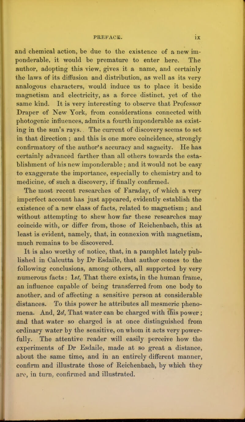 and chemical action, be due to the existence of a new im- ponderable, it would be premature to enter here. The author, adopting this view, gives it a name, and certainly the laws of its diffusion and distribution, as well as its very analogous characters, would induce us to place it beside magnetism and electricity, as a force distinct, yet of the same kind. It is very interesting to observe that Professor Draper of New York, from considerations connected with photogenic influences, admits a fourth imponderable as exist- ing in the sun’s rays., The current of discovery seems to set in that direction ; and this is one more coincidence, strongly confirmatory of the author’s accuracy and sagacity. He has certainly advanced farther than all others towards the esta- blishment of his new imponderable ; and it would not be easy to exaggerate the importance, especially to chemistry and to medicine, of such a discovery, if finally confirmed. The most recent researches of Faraday, of which a very imperfect account has just appeared, evidently establish the existence of a new class of facts, related to magnetism ; and without attempting to shew how far these researches may coincide with, or differ from, those of Reichenbach, this at least is evident, namely, that, in connexion with magnetism, much remains to be discovered. It is also worthy of notice, that, in a pamphlet lately pub- lished in Calcutta by Dr Esdaile, that author comes to the following conclusions, among others, all supported by very numerous facts : 1st, That there exists, in the human frame, an influence capable of being transferred from one body to another, and of affecting a sensitive person at considerable distances. To this power he attributes all mesmeric pheno- mena. And, 2d, That water can be charged with tKis power; and that water so charged is at once distinguished from ordinary water by the sensitive, on whom it acts very power- fully. The attentive reader will easily perceive how the experiments of Dr Esdaile, made at so great a distance, about the same time, and in an entirely different manner, confirm and illustrate those of Reichenbach, by which they are, in turn, confirmed and illustrated.