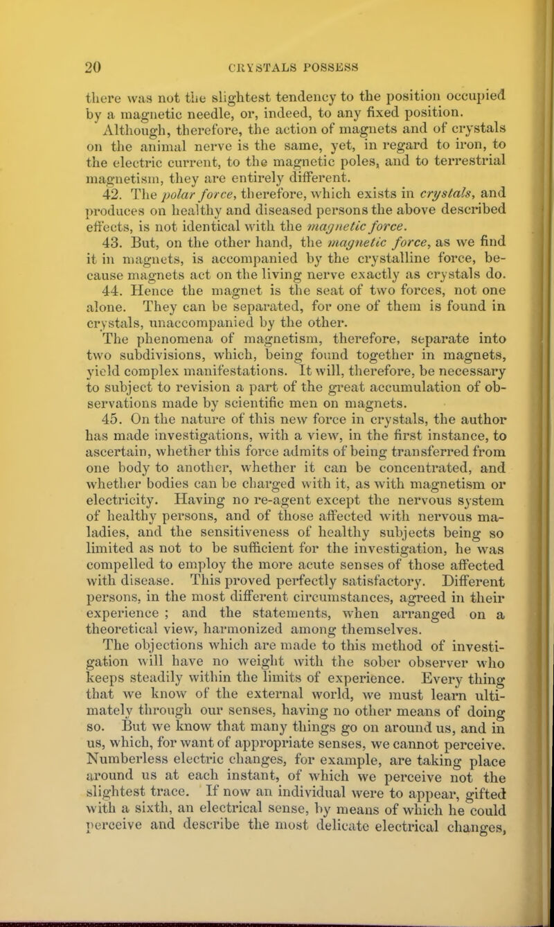 there was not the slightest tendency to the position occupied by a magnetic needle, or, indeed, to any fixed position. Although, therefore, the action of magnets and of crystals on the animal nerve is the same, yet, in regard to iron, to the electric current, to the magnetic poles, and to terrestrial magnetism, they are entirely different. 42. The polar force, therefore, which exists in crystals, and imoduces on healthy and diseased persons the above described effects, is not identical with the maynetic force. 43. But, on the other hand, the magnetic force, as we find it in nuignets, is accompanied by the crystalline force, be- cause magnets act on the living nerve exactly as crystals do. 44. Hence the magnet is the seat of two forces, not one alone. They can be separated, for one of them is found in crystals, unaccompanied by the other. The phenomena of magnetism, therefore, separate into two subdivisions, which, being found together in magnets, yield complex manifestations. It will, therefore, be necessary to subject to revision a part of the great accumulation of ob- servations made by scientific men on magnets. 45. On the nature of this new force in crystals, the author has made investigations, with a view, in the first instance, to ascertain, whether this force admits of being transferred from one body to another, whether it can be concentrated, and whether bodies can be charged with it, as with magnetism or electricity. Having no re-agent except the nervous system of healthy persons, and of those affected with nervous ma- ladies, and the sensitiveness of healthy subjects being so limited as not to be sufficient for the investigation, he was compelled to employ the more acute senses of those affected with disease. This proved perfectly satisfactory. Different persons, in the most different circumstances, agreed in their experience ; and the statements, when arranged on a theoretical view, harmonized among themselves. The objections which are made to this method of investi- gation will have no weight with the sober observer who keeps steadily within the limits of experience. Every thing that we know of the external world, we must learn ulti- mately through our senses, having no other means of doing so. But we know that many things go on around us, and in us, which, for want of appropriate senses, we cannot perceive. Numberless electric changes, for example, are taking place around us at each instant, of which we perceive not the slightest trace. ' If now an individual were to appear, gifted with a sixth, an electrical sense, by means of which he could perceive and describe the most delicate electrical chanffes. O'