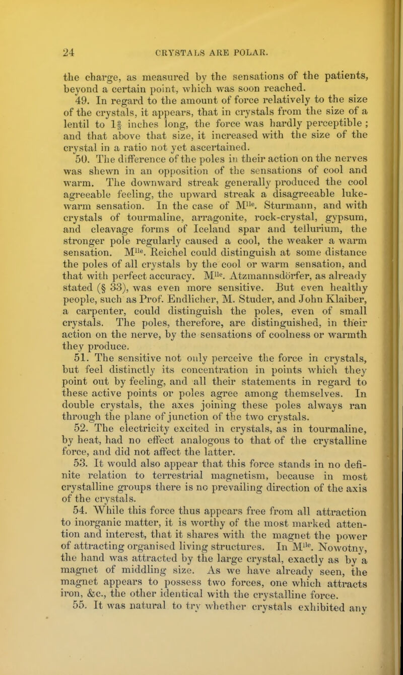 the charge, as measured by the sensations of the patients, beyond a certain point, which was soon reached. 49. In regard to the amount of force relatively to the size of the crystals, it appears, that in crystals from the size of a lentil to If inches long, the force was hardly perceptible ; and that above that size, it increased with the size of the crystal in a ratio not yet ascertained. 50. The difference of the poles in their action on the nerves was shewn in an opposition of the sensations of cool and warm. The downward streak generally produced the cool agreeable feeling, the upward streak a disagreeable luke- warm sensation. In the case of Sturmann, and with crystals of tourmaline, arragonite, rock-crystal, gypsum, and cleavage forms of Iceland spar and tellurium, the stronger pole regularly caused a cool, the weaker a warm sensation. M**®. Reichel could distinguish at some distance the poles of all crystals by the cool or warm sensation, and that with perfect accuracy. M^^®. Atzmannsddrfer, as already stated (§ 33), was even more sensitive. But even healthy people, such as Prof. Endlicher, M. Studer, and John Klaiber, a carpenter, could distinguish the poles, even of small crystals. The poles, therefore, are distinguished, in their action on the nerve, by the sensations of coolness or warmth they produce. 51. The sensitive not only perceive the force in crystals, but feel distinctly its concentration in points wdiich they point out by feeling, and all their statements in regard to these active points or poles agree among themselves. In double crystals, the axes joining these poles always ran through the plane of junction of the two crystals. 52. The electricity excited in crystals, as in tourmaline, by heat, had no effect analogous to that of the crystalline force, and did not affect the latter. 53. It would also appear that this force stands in no defi- nite relation to terrestrial magnetism, because in most crystalline groups there is no prevailing direction of the axis of the crystals. 54. While this force thus appears free from all attraction to inorganic matter, it is worthy of the most marked atten- tion and interest, that it shares with the magnet the power of attracting organised living structures. In M^'®. Nowotnv, the hand was attracted by the large crystal, exactly as by a magnet of middling size. As we have already seen, the magnet appears to possess two forces, one which attracts iron, &c., the other identical with the crystalline force. 55. It was natural to try whether crystals exhibited anv