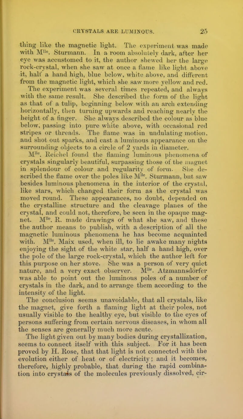 thing like the magnetic light. Tlie experiment was made with Sturmann. In a room absolutely dark, after her eye was accustomed to it, the author shewed her the large rock-crystal, when she saw at once a flame like light above it, half a hand high, blue below, white above, and different from the magnetic light, which she saw more yellow and red. The experiment was several times repeated, and always with the same result. She described the form of the light as that of a tulip, beginning below with an arch extending horizontally, then turning upwards and reaching nearly the height of a finger. She always described the colour as blue below, passing into pure white above, with occasional red stripes or threads. The flame was in undulating motion, and shot out sparks, and cast a luminous appearance on the surrounding objects to a circle of 2 yards in diameter. M'*®. Reicliel found the flaming luminous plienoinena of crystals singularly beautiful, surpassing those of the magnet in splendour of colour and regularity of form. She de- scribed the flame over the poles like M“®. Sturmann, but saw besides luminous phenomena in the interior of the crystal, like stars, which changed their form as the crystal was moved round. These appearances, no doubt, depended on the crystalline structure and the cleavage planes of the crystal, and could not, therefore, be seen in the opaque mag- net. M“®. R. made drawings of what she saw, and these the author means to publish, with a description of all the magnetic luminous phenomena he has become acquainted with. M”®. Maix used, when ill, to lie awake many nights enjoying the sight of the white star, half a hand high, over the pole of the large rock-crystal, vvhich the author left for this purpose on her stove. She was a person of very quiet nature, and a very exact observer. M“®. Atzmannsddrfer was able to point out the luminous poles of a number of crystals in the dark, and to arrange them according to the intensity of the light. The conclusion seems unavoidable, that all crystals, like the magnet, give forth a flaming light at their poles, not usually visible to the healthy eye, but visible to the eyes of persons suffering from certain nervous diseases, in whom all the senses are generally much more acute. The light given out by many bodies during crystallization, seems to connect itself with this subject. For it has been proved by H. Rose, that that light is not connected with the evolution either of heat or of electricity; and it becomes, therefore, highly probable, that during the rapid combina- tion into crystji4s of the molecules previously dissolved, cir-