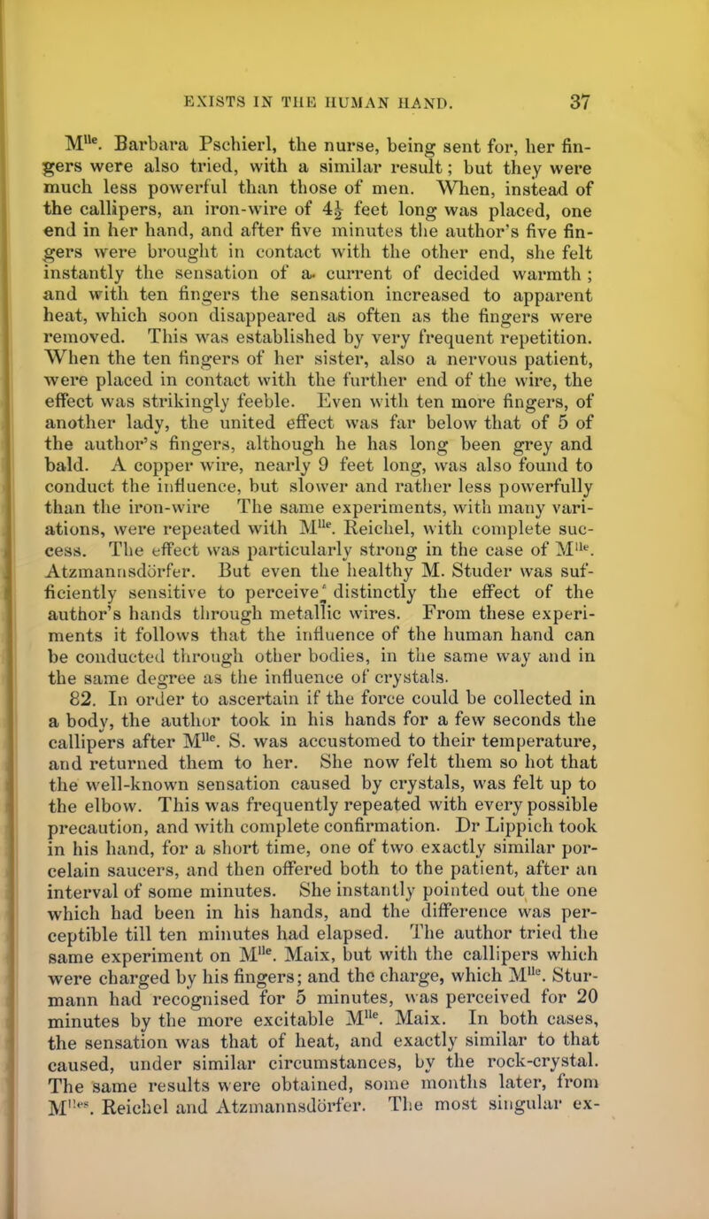 M“®. Barbara Pschierl, the nurse, being sent for, her fin- gers were also tried, with a similar result; but they were much less powerful than those of men. When, instead of the callipers, an iron-wire of feet long was placed, one end in her hand, and after five minutes the author’s five fin- gers were brought in contact with the other end, she felt instantly the sensation of a. current of decided warmth ; and with ten fingers the sensation increased to apparent heat, which soon disappeared as often as the fingers were removed. This was established by very frequent repetition. When the ten fingers of her sister, also a nervmus patient, were placed in contact with the further end of the wire, the effect was strikingly feeble. Even with ten more fingers, of another ladv, the united effect was far below that of 5 of the author’s fingers, although he has long been grey and bald. A copper wire, nearly 9 feet long, was also found to conduct the influence, but slower and rather less powerfully than the iron-wire The same experiments, with many vari- ations, were repeated with Reichel, with complete suc- cess. The effect was particularly strong in the case of Atzmannsdbrfer. But even the healthy M. Studer was suf- ficiently sensitive to perceive_| distinctly the effect of the author’s hands through metallic wires. From these experi- ments it follows that the influence of the human hand can be conducted through other bodies, in the same way and in the same degree as the influence of crystals. 82. In order to ascertain if the force could be collected in a body, the author took in his hands for a few seconds the callipers after S. was accustomed to their temperature, and returned them to her. She now felt them so hot that the well-known sensation caused by crystals, was felt up to the elbow. This was frequently repeated with every possible precaution, and with complete confirmation. Dr Lippich took in his hand, for a short time, one of two exactly similar por- celain saucers, and then offered both to the patient, after an interval of some minutes. She instantly pointed out the one which had been in his hands, and the difference was per- ceptible till ten minutes had elapsed. The author tried the same experiment on M®. Maix, but with the callipers which were charged by his fingers; and the charge, which Stur- mann had recognised for 5 minutes, was perceived for 20 minutes by the more excitable Maix. In both cases, the sensation was that of heat, and exactly similar to that caused, under similar circumstances, by the rock-crystal. The same results were obtained, some months later, from M''**'. Reichel and Atzinannsdorfer. Tlie most singular ex-