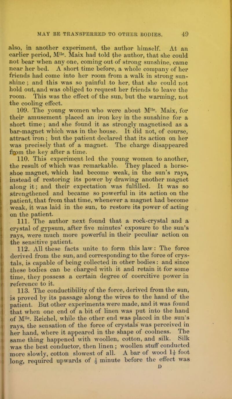 also, in another experiment, the author himself. At an earlier period, Maix had told the author, that she could not bear when any one, coming out of strong sunshine, came near her bed. A short time before, a whole company of her friends had come into her room from a walk in strong sun- shine ; and this was so painful to her, that she could not hold out, and was obliged to request her friends to leave the room. This was the effect of the sun, but the warming, not the cooling effect. 109. The young women who were about Maix, for their amusement placed an iron key in the sunshine for a short time; and she found it as strongly magnetised as a bar-magnet which was in the house. It did not, of course, attract iron ; but the patient declared that its action on her was precisely that of a magnet. The charge disappeared fi;pm the key after a time. 110. This experiment led the young women to another, the result of which was remarkable. They placed a horse- shoe magnet, which had become weak, in the sun’s rays, instead of restoring its power by drawing another magnet along it; and their expectation was fulfilled. It was so strengthened and became so powerful in its action on the patient, that from that time, whenever a magnet had become weak, it was laid in the sun, to restore its power of acting on the patient. 111. The author next found that a rock-crystal and a crystal of gypsum, after five minutes’ exposure to the sun’s rays, were much more powerful in their peculiar action on the sensitive patient. 112. All these facts unite to form this law: The force derived from the sun, and corresponding to the force of crys- tals, is capable of being collected in other bodies: and since these bodies can be charged with it and retain it for some time, they possess a certain degree of coercitive power in reference to it. 113. The conductibility of the force, derived from the sun, is proved by its passage along the wires to the hand of the patient. But other experiments were made, and it was found that when one end of a bit of linen was put into the hand of Mil®. Reichel, while the other end was placed in the sun’s rays, the sensation of the force of crystals' was perceived in her hand, where it appeared in the shape of coolness. The same thing happened with woollen, cotton, and silk. Silk was the best conductor, then linen ; woollen stuff conducted more slowly, cotton slowest of all. A bar of wood 14 foot long, required upwards of \ minute before the effect was